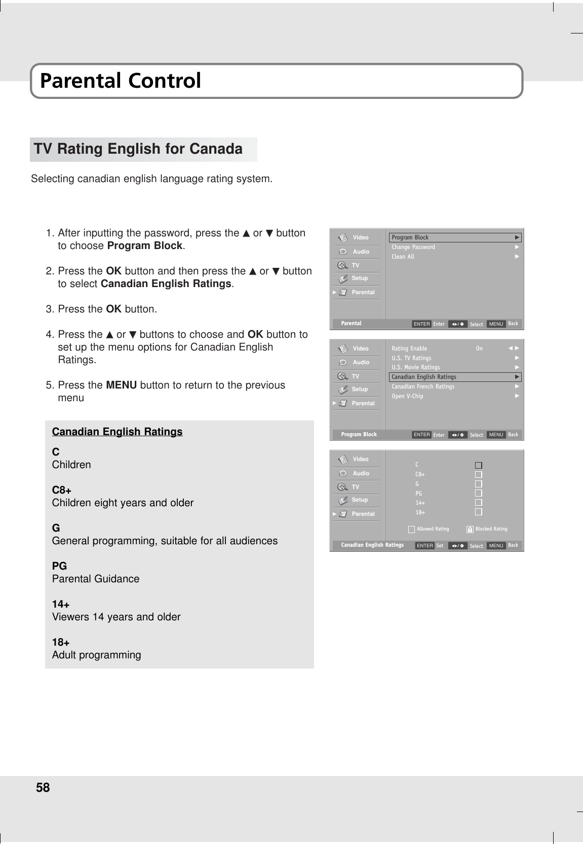 58TV Rating English for CanadaSelecting canadian english language rating system.1. After inputting the password, press the DDor EEbuttonto choose Program Block.2. Press the OK button and then press the DDor EEbuttonto select Canadian English Ratings.3. Press the OK button.4. Press the DDor EEbuttons to choose and OK button toset up the menu options for Canadian EnglishRatings.5. Press the MENU button to return to the previousmenuParental MENU BackSelectProgram BlockChange PasswordClean AllGGGVideoAudioTVSetupParentalGGENTER EnterProgram Block MENU BackSelectRating EnableU.S. TV RatingsU.S. Movie RatingsCanadian English RatingsCanadian French RatingsOpen V-ChipOn F GGGGGGGVideoAudioTVSetupParentalGGENTER EnterCanadian English Ratings MENU BackSelectCC8+GPG14+18+Allowed RatingVideoAudioTVSetupParentalGGBlocked RatingENTER SetCChildrenC8+Children eight years and olderGGeneral programming, suitable for all audiencesPGParental Guidance 14+Viewers 14 years and older18+Adult programmingCanadian English RatingsParental Control
