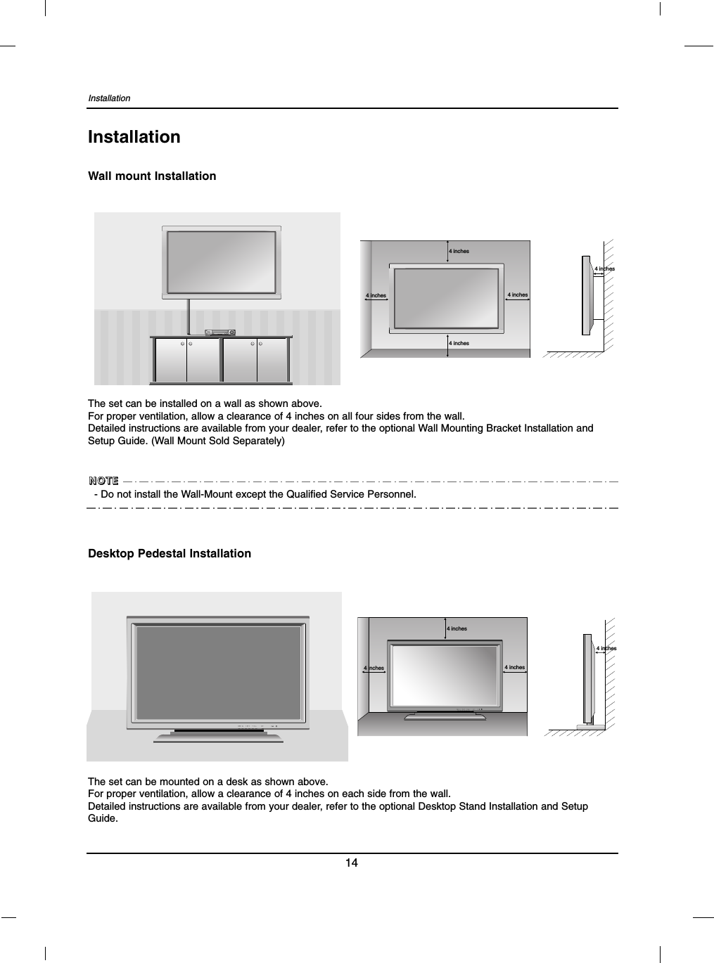 Installation14InstallationWall mount Installation4 inches4 inches4 inches4 inches4 inchesThe set can be installed on a wall as shown above.For proper ventilation, allow a clearance of 4 inches on all four sides from the wall.Detailed instructions are available from your dealer, refer to the optional Wall Mounting Bracket Installation andSetup Guide. (Wall Mount Sold Separately)Desktop Pedestal Installation4 inches4 inches4 inches4 inchesThe set can be mounted on a desk as shown above.For proper ventilation, allow a clearance of 4 inches on each side from the wall.Detailed instructions are available from your dealer, refer to the optional Desktop Stand Installation and SetupGuide.- Do not install the Wall-Mount except the Qualified Service Personnel.NNNNOOOOTTTTEEEE