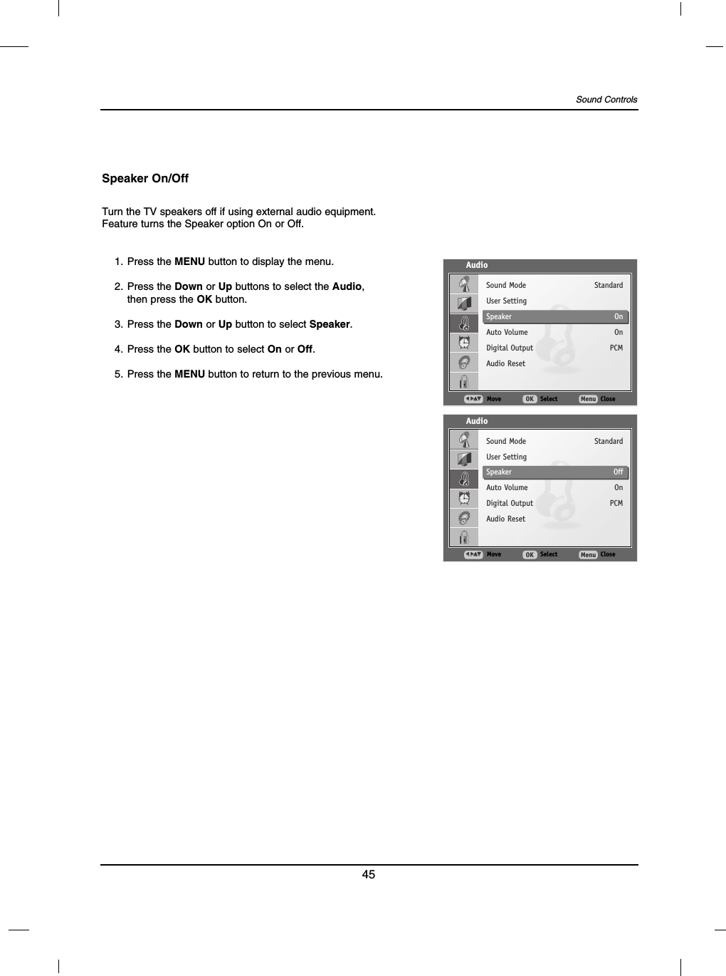 45Sound ControlsTurn the TV speakers off if using external audio equipment.Feature turns the Speaker option On or Off.Speaker On/Off1. Press the MENU button to display the menu.2. Press the Down or Up buttons to select the Audio,then press the OK button.3. Press the Down or Up button to select Speaker.4. Press the OK button to select On or Off.5. Press the MENU button to return to the previous menu.AudioMove SelectOK CloseMenuFF  GGDDEESound ModeUser SettingSpeakerAuto VolumeDigital OutputAudio ResetStandardOnOnPCMAudioMove SelectOK CloseMenuFF  GGDDEESound ModeUser SettingSpeakerAuto VolumeDigital OutputAudio ResetStandardOffOnPCM