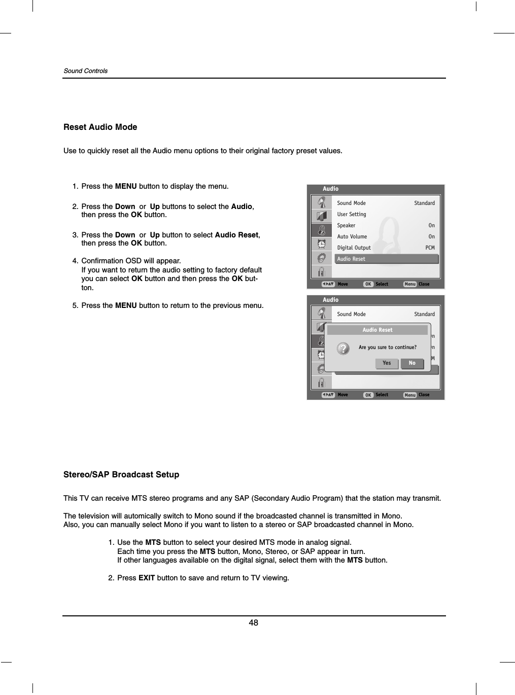 48Sound ControlsUse to quickly reset all the Audio menu options to their original factory preset values.Reset Audio Mode1. Press the MENU button to display the menu.2. Press the Down or Up buttons to select the Audio,then press the OK button.3. Press the Down or Up button to select Audio Reset,then press the OK button.4. Confirmation OSD will appear.If you want to return the audio setting to factory defaultyou can select OK button and then press the OK but-ton.5. Press the MENU button to return to the previous menu.AudioMove SelectOK CloseMenuFF  GGDDEESound ModeUser SettingSpeakerAuto VolumeDigital OutputAudio ResetStandardOnOnPCMAudioMove SelectOK CloseMenuFF  GGDDEESound ModeUser SettingSpeakerAuto VolumeDigital OutputAudio ResetStandardOnOnPCMAudio ResetAre you sure to continue?Yes NoThis TV can receive MTS stereo programs and any SAP (Secondary Audio Program) that the station may transmit.The television will automically switch to Mono sound if the broadcasted channel is transmitted in Mono.Also, you can manually select Mono if you want to listen to a stereo or SAP broadcasted channel in Mono.1. Use the MTS button to select your desired MTS mode in analog signal.Each time you press the MTS button, Mono, Stereo, or SAP appear in turn.If other languages available on the digital signal, select them with the MTS button.2. Press EXIT button to save and return to TV viewing.Stereo/SAP Broadcast Setup