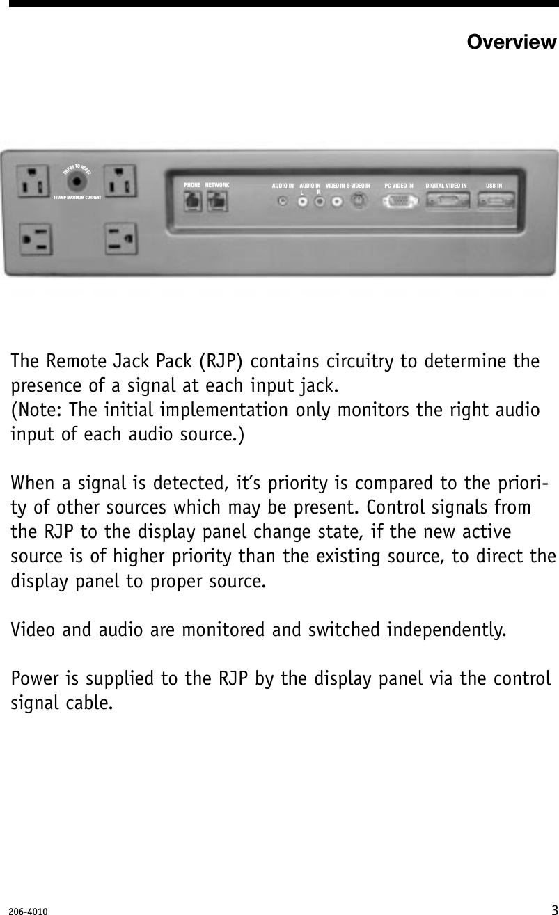 PHONE NETWORK AUDIO IN AUDIO IN VIDEO IN S-VIDEO IN PC VIDEO IN DIGITAL VIDEO IN USB INLR10 AMP MAXIMUM CURRENTPRESTOSRESETOverviewThe Remote Jack Pack (RJP) contains circuitry to determine thepresence of a signal at each input jack. (Note: The initial implementation only monitors the right audioinput of each audio source.)When a signal is detected, it’s priority is compared to the priori-ty of other sources which may be present. Control signals fromthe RJP to the display panel change state, if the new activesource is of higher priority than the existing source, to direct thedisplay panel to proper source.Video and audio are monitored and switched independently.Power is supplied to the RJP by the display panel via the controlsignal cable.3206-4010