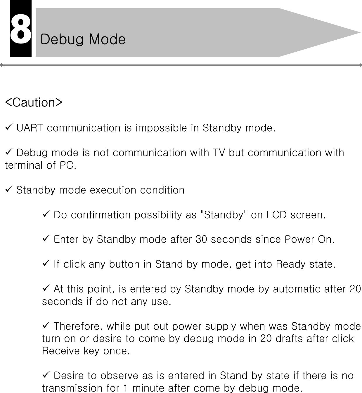 &lt;Caution&gt;9UART communication is impossible in Standby mode.9Debug mode is not communication with TV but communication with terminal of PC.9Standby mode execution condition9Do confirmation possibility as &quot;Standby&quot; on LCD screen.9Enter by Standby mode after 30 seconds since Power On.9If click any button in Stand by mode, get into Ready state.9At this point, is entered by Standby mode by automatic after 20 seconds if do not any use.9Therefore, while put out power supply when was Standby modeturn on or desire to come by debug mode in 20 drafts after clickReceive key once.9Desire to observe as is entered in Stand by state if there is notransmission for 1 minute after come by debug mode.Debug Mode8