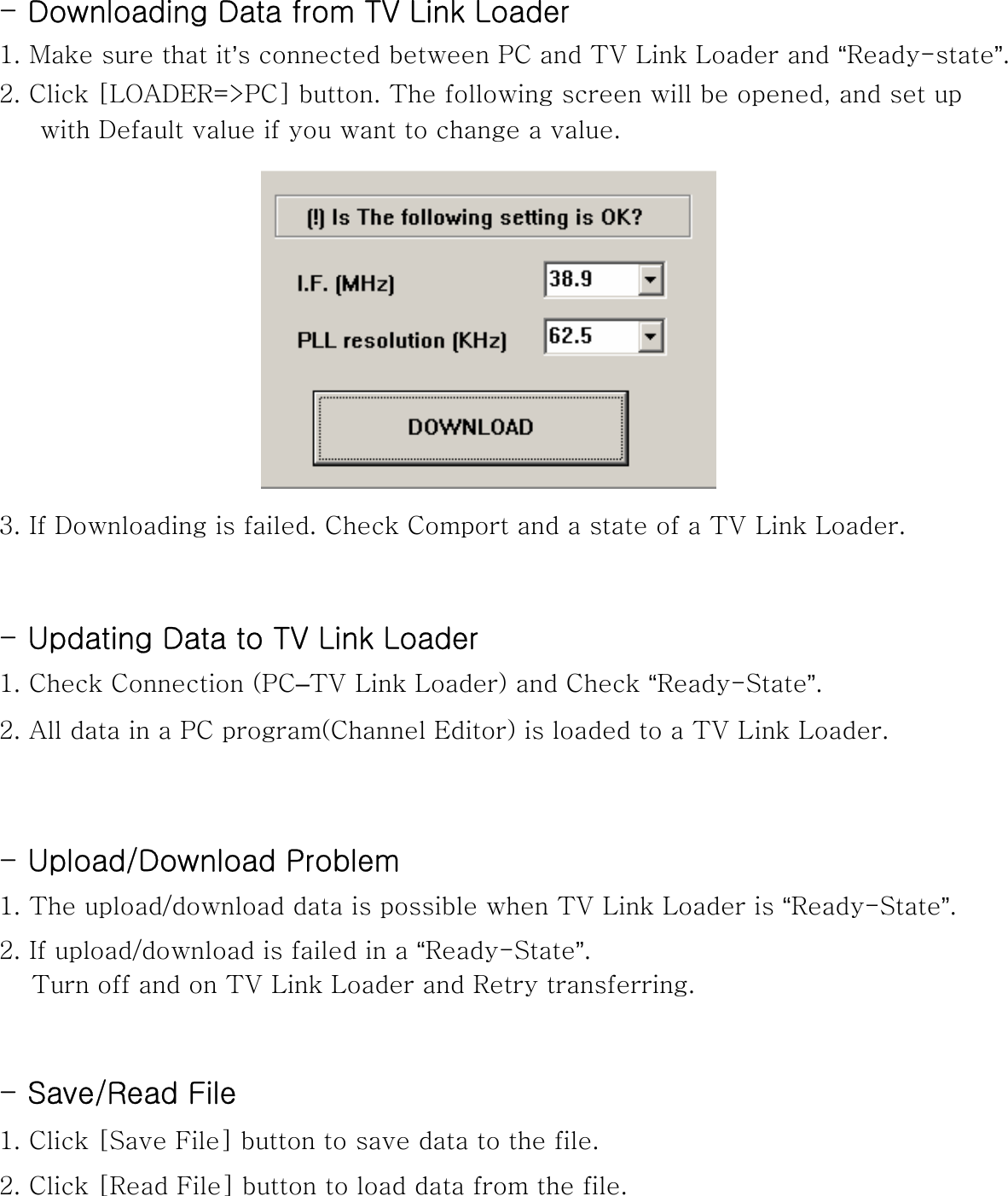 -Downloading Data from TV Link Loader1. Make sure that it’s connected between PC and TV Link Loader and “Ready-state”.2. Click [LOADER=&gt;PC] button. The following screen will be opened, and set up with Default value if you want to change a value.3. If Downloading is failed. Check Comport and a state of a TV Link Loader.-Updating Data to TV Link Loader1. Check Connection (PC–TV Link Loader) and Check “Ready-State”.2. All data in a PC program(Channel Editor) is loaded to a TV Link Loader.-Upload/Download Problem 1. The upload/download data is possible when TV Link Loader is “Ready-State”.2. If upload/download is failed in a “Ready-State”. Turn off and on TV Link Loader and Retry transferring. -Save/Read File 1. Click [Save File] button to save data to the file.2. Click [Read File] button to load data from the file. 
