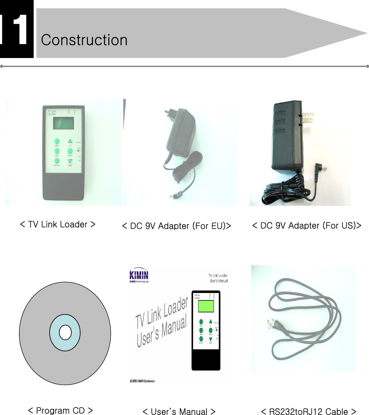 Construction11&lt; TV Link Loader &gt; &lt; DC 9V Adapter (For EU)&gt;&lt; RS232toRJ12 Cable &gt;&lt; Program CD &gt; &lt; User’s Manual &gt;&lt; DC 9V Adapter (For US)&gt;