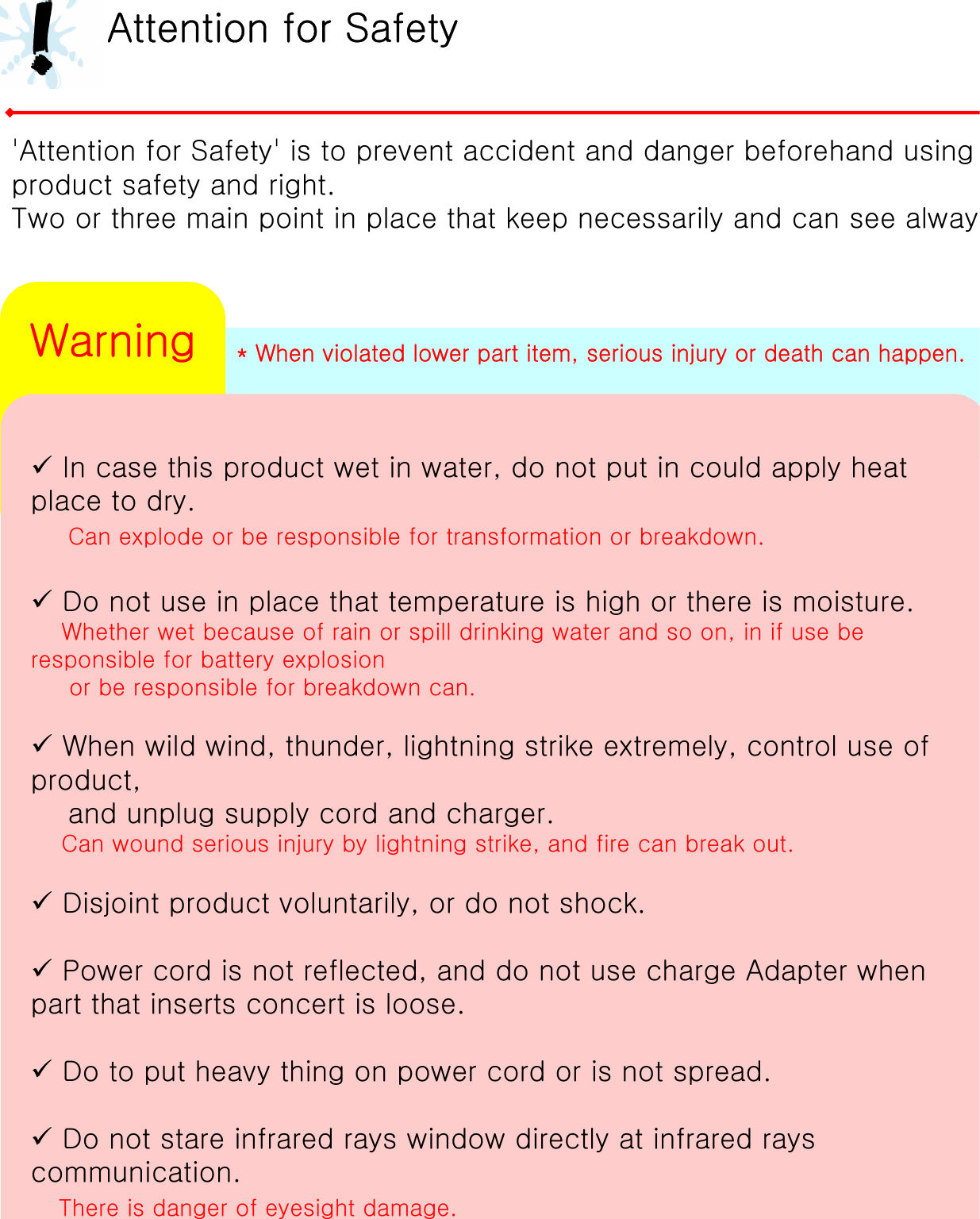 * When violated lower part item, serious injury or death can happen.Attention for Safety&apos;Attention for Safety&apos; is to prevent accident and danger beforehand using product safety and right.Two or three main point in place that keep necessarily and can see alway9In case this product wet in water, do not put in could apply heat place to dry.Can explode or be responsible for transformation or breakdown.9Do not use in place that temperature is high or there is moisture.Whether wet because of rain or spill drinking water and so on, in if use be responsible for battery explosion or be responsible for breakdown can.9When wild wind, thunder, lightning strike extremely, control useof product, and unplug supply cord and charger.Can wound serious injury by lightning strike, and fire can breakout.9Disjoint product voluntarily, or do not shock.9Power cord is not reflected, and do not use charge Adapter when part that inserts concert is loose.9Do to put heavy thing on power cord or is not spread.9Do not stare infrared rays window directly at infrared rays communication.There is danger of eyesight damage.Warning