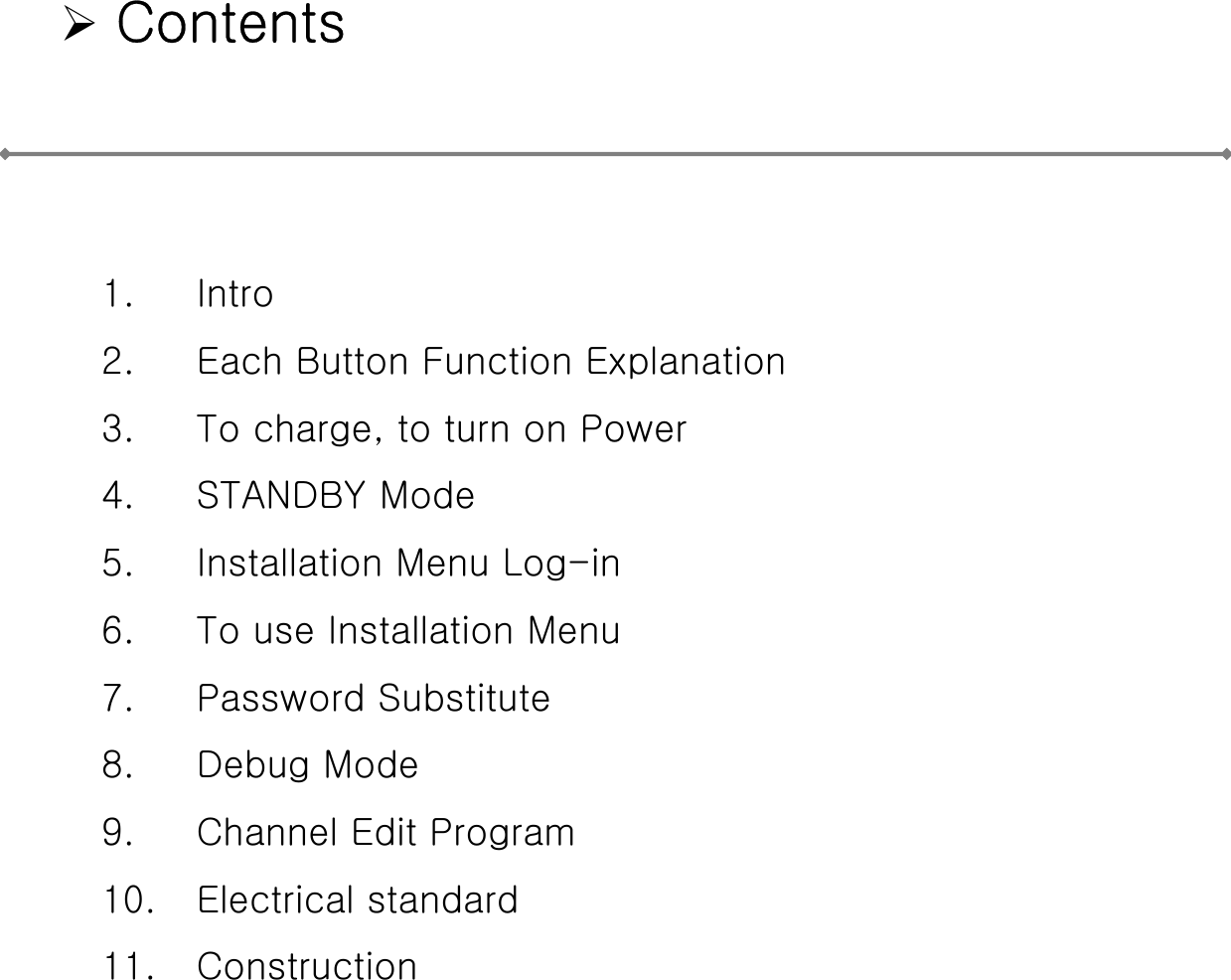 ¾Contents1. Intro2. Each Button Function Explanation3. To charge, to turn on Power4. STANDBY Mode5. Installation Menu Log-in6. To use Installation Menu7. Password Substitute8. Debug Mode9. Channel Edit Program10. Electrical standard11. Construction