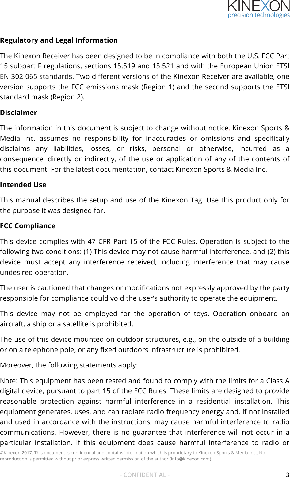 !!!&copy;Kinexon 2017. This document is confidential and contains information which is proprietary to Kinexon Sports &amp; Media Inc.. No reproduction is permitted without prior express written permission of the author (info@kinexon.com). !!-!CONFIDENTIAL!-!! 3!Regulatory and Legal Information The Kinexon Receiver has been designed to be in compliance with both the U.S. FCC Part 15 subpart F regulations, sections 15.519 and 15.521 and with the European Union ETSI EN 302 065 standards. Two different versions of the Kinexon Receiver are available, one version supports the FCC emissions mask (Region 1) and the second supports the ETSI standard mask (Region 2).  Disclaimer The information in this document is subject to change without notice. Kinexon Sports &amp; Media  Inc. assumes  no  responsibility  for  inaccuracies  or  omissions  and  specifically disclaims  any  liabilities,  losses,  or  risks,  personal  or  otherwise,  incurred  as  a consequence,  directly or indirectly, of  the  use  or  application of  any  of  the  contents  of this document. For the latest documentation, contact Kinexon Sports &amp; Media Inc. Intended Use This manual describes the setup and use of the Kinexon Tag. Use this product only for the purpose it was designed for. FCC Compliance This device complies with 47 CFR Part 15 of the FCC Rules. Operation is subject to the following two conditions: (1) This device may not cause harmful interference, and (2) this device  must  accept  any  interference  received,  including  interference  that  may  cause undesired operation. The user is cautioned that changes or modifications not expressly approved by the party responsible for compliance could void the user&rsquo;s authority to operate the equipment. This  device  may  not  be  employed  for  the  operation  of  toys.  Operation  onboard  an aircraft, a ship or a satellite is prohibited. The use of this device mounted on outdoor structures, e.g., on the outside of a building or on a telephone pole, or any fixed outdoors infrastructure is prohibited. Moreover, the following statements apply: Note: This equipment has been tested and found to comply with the limits for a Class A digital device, pursuant to part 15 of the FCC Rules. These limits are designed to provide reasonable  protection  against  harmful  interference  in  a  residential  installation.  This equipment generates, uses, and can radiate radio frequency energy and, if not installed and used in accordance with the instructions, may cause harmful interference to radio communications.  However,  there  is  no  guarantee  that  interference  will  not  occur  in  a particular  installation.  If  this  equipment  does  cause  harmful  interference  to  radio  or 