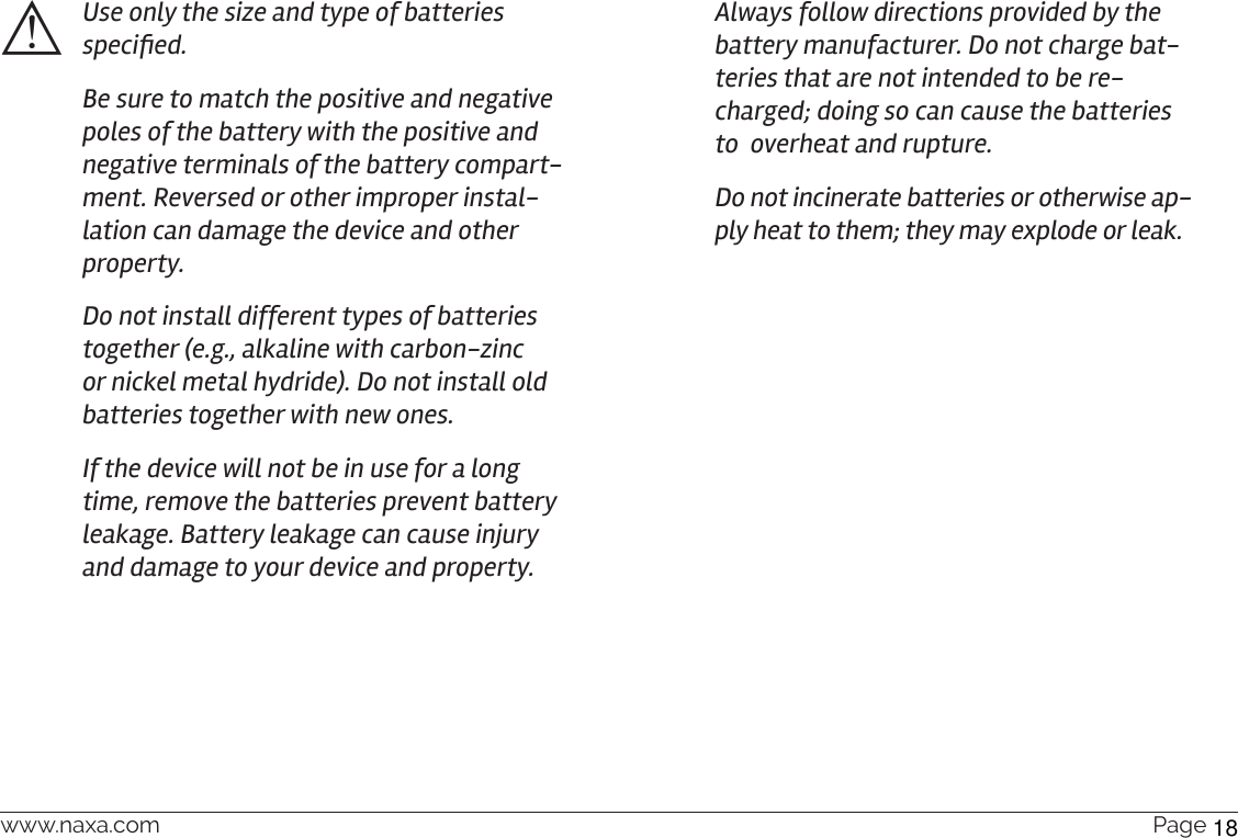 www.naxa.com  Page 15⚠Use only the size and type of batteries specied.Be sure to match the positive and negative poles of the battery with the positive and negative terminals of the battery compart-ment. Reversed or other improper instal-lation can damage the device and other property.Do not install different types of batteries together (e.g., alkaline with carbon-zinc or nickel metal hydride). Do not install old batteries together with new ones.If the device will not be in use for a long time, remove the batteries prevent battery leakage. Battery leakage can cause injury and damage to your device and property.Always follow directions provided by the battery manufacturer. Do not charge bat-teries that are not intended to be re-charged; doing so can cause the batteries to  overheat and rupture. Do not incinerate batteries or otherwise ap-ply heat to them; they may explode or leak.18