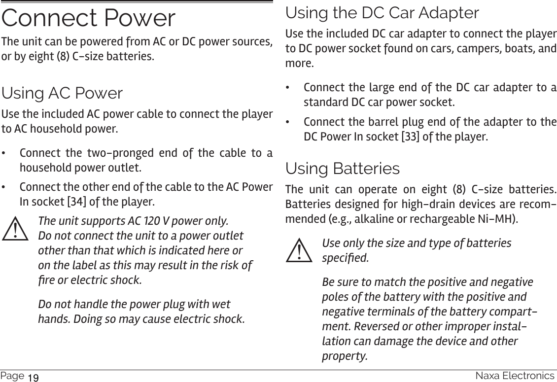 Page 16  Naxa ElectronicsConnect PowerThe unit can be powered from AC or DC power sources, or by eight (8) C-size batteries.Using AC PowerUse the included AC power cable to connect the player to AC household power.  •Connect the two-pronged end of the cable to a household power outlet.  •Connect the other end of the cable to the AC Power In socket [34] of the player.⚠The unit supports AC 120 V power only. Do not connect the unit to a power outlet other than that which is indicated here or on the label as this may result in the risk of re or electric shock.Do not handle the power plug with wet hands. Doing so may cause electric shock. Using the DC Car AdapterUse the included DC car adapter to connect the player to DC power socket found on cars, campers, boats, and more. •Connect the large end of the DC car adapter to a standard DC car power socket. •Connect the barrel plug end of the adapter to the DC Power In socket [33] of the player.Using BatteriesThe unit can operate on eight (8) C-size batteries. Batteries designed for high-drain devices are recom-mended (e.g., alkaline or rechargeable Ni-MH).⚠Use only the size and type of batteries specied.Be sure to match the positive and negative poles of the battery with the positive and negative terminals of the battery compart-ment. Reversed or other improper instal-lation can damage the device and other property.19