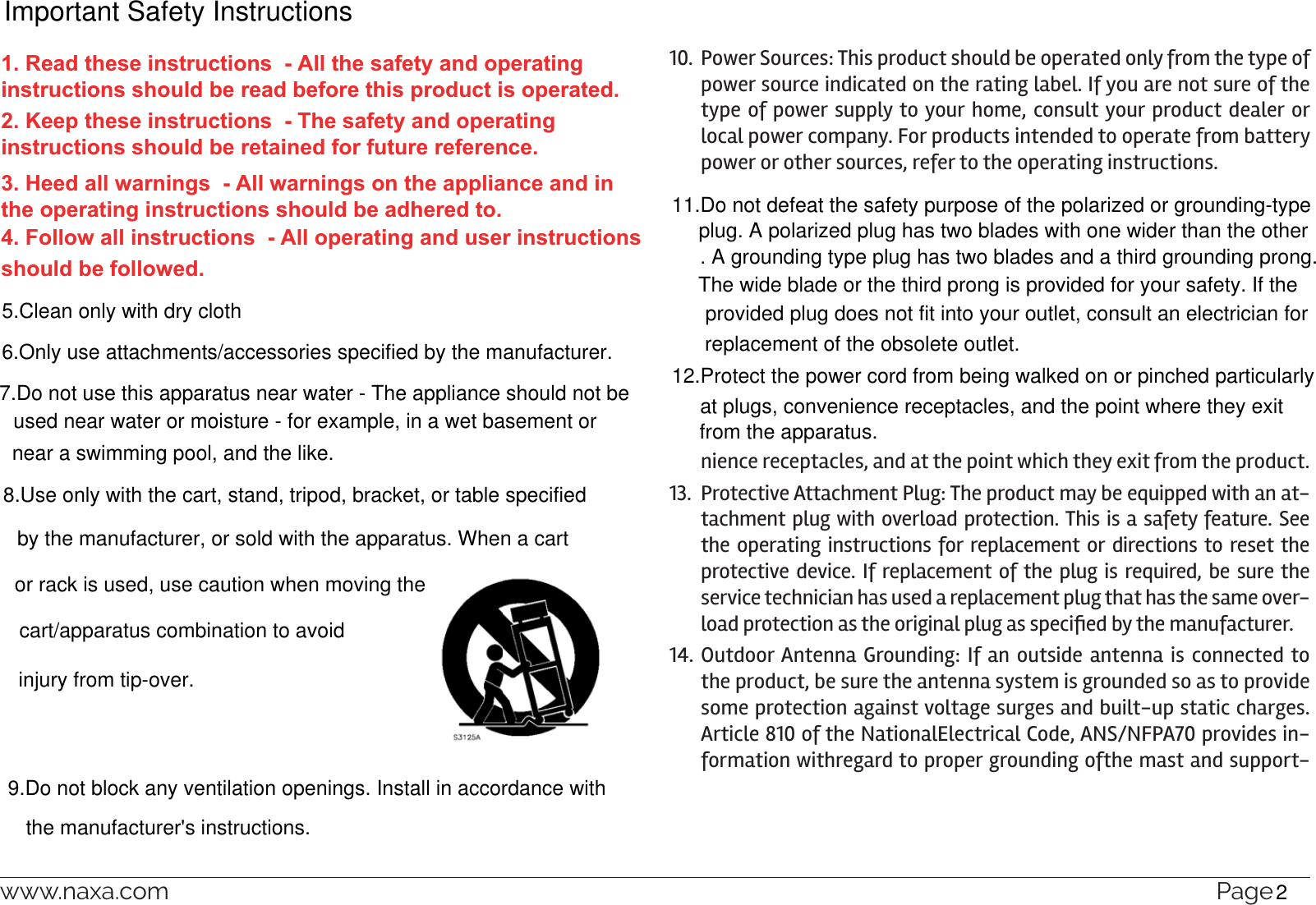 www.naxa.com  Page 391.  Read Instructions: All the safety and operating instructions should be read before the product is operated.2.  Retain Instructions: The safety and operating instructionshould be retained for future reference.3.  Heed Warnings: All warnings on the product and in the operating in-structions should be adhered to.4.  Follow Instructions: All operating and usage instructions should be 10.  Power Sources: This product should be operated only from the type of power source indicated on the rating label. If you are not sure of the type of power supply to your home, consult your product dealer or local power company. For products intended to operate from battery power or other sources, refer to the operating instructions.nience receptacles, and at the point which they exit from the product.13.  Protective Attachment Plug: The product may be equipped with an at-tachment plug with overload protection. This is a safety feature. See the operating instructions for replacement or directions to reset the protective device. If replacement of the plug is required, be sure the service technician has used a replacement plug that has the same over-14. Outdoor Antenna Grounding: If an outside antenna is connected to the product, be sure the antenna system is grounded so as to provide some protection against voltage surges and built-up static charges.Article 810 of the NationalElectrical Code, ANS/NFPA70 provides in-formation withregard to proper grounding ofthe mast and support-1. Read these instructions  - All the safety and operating instructions should be read before this product is operated. 2. Keep these instructions  - The safety and operating instructions should be retained for future reference. 3. Heed all warnings  - All warnings on the appliance and in the operating instructions should be adhered to. 4. Follow all instructions  - All operating and user instructions should be followed. 5.Clean only with dry cloth6.Only use attachments/accessories specified by the manufacturer.7.Do not use this apparatus near water - The appliance should not beused near water or moisture - for example, in a wet basement ornear a swimming pool, and the like.8.Use only with the cart, stand, tripod, bracket, or table specifiedby the manufacturer, or sold with the apparatus. When a cartor rack is used, use caution when moving the cart/apparatus combination to avoidinjury from tip-over.9.Do not block any ventilation openings. Install in accordance withthe manufacturer&apos;s instructions.11.Do not defeat the safety purpose of the polarized or grounding-typeplug. A polarized plug has two blades with one wider than the other. A grounding type plug has two blades and a third grounding prong.The wide blade or the third prong is provided for your safety. If the provided plug does not fit into your outlet, consult an electrician for replacement of the obsolete outlet.12.Protect the power cord from being walked on or pinched particularlyat plugs, convenience receptacles, and the point where they exitfrom the apparatus.Important Safety Instructions2