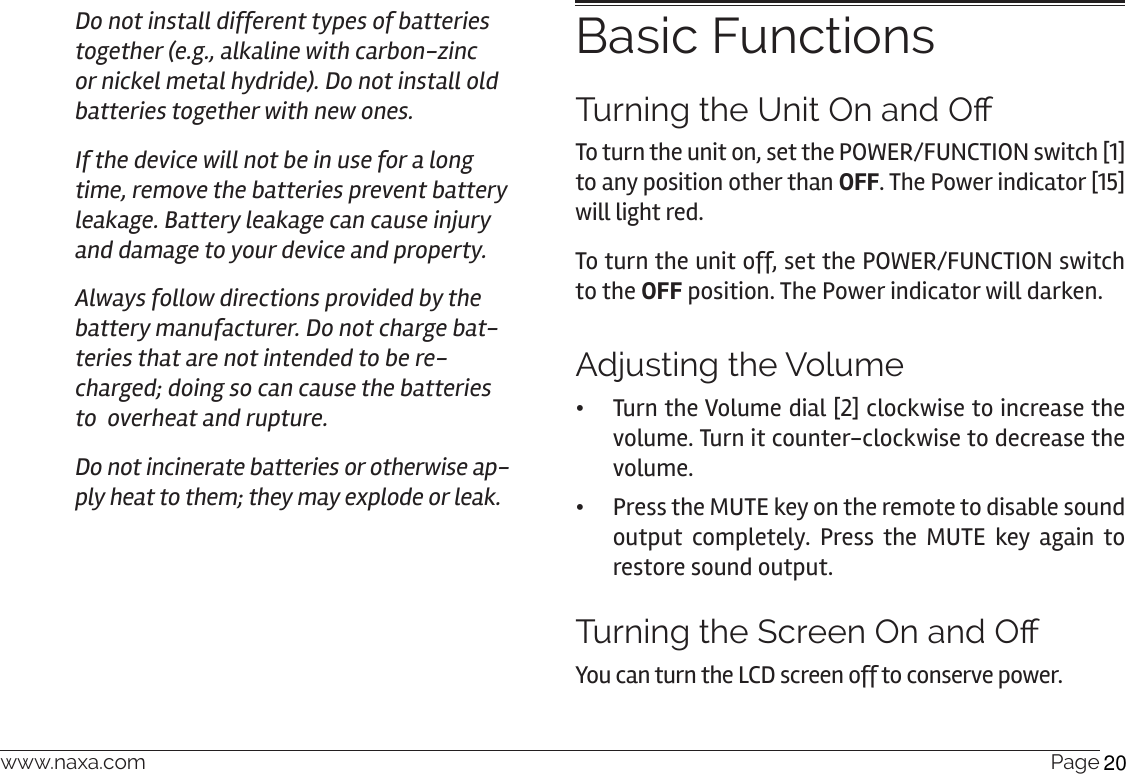 www.naxa.com  Page 17Do not install different types of batteries together (e.g., alkaline with carbon-zinc or nickel metal hydride). Do not install old batteries together with new ones.If the device will not be in use for a long time, remove the batteries prevent battery leakage. Battery leakage can cause injury and damage to your device and property.Always follow directions provided by the battery manufacturer. Do not charge bat-teries that are not intended to be re-charged; doing so can cause the batteries to  overheat and rupture. Do not incinerate batteries or otherwise ap-ply heat to them; they may explode or leak.Basic FunctionsTurning the Unit On and O To turn the unit on, set the POWER/FUNCTION switch [1] to any position other than OFF. The Power indicator [15] will light red.To turn the unit off, set the POWER/FUNCTION switch to the OFF position. The Power indicator will darken. Adjusting the Volume •Turn the Volume dial [2] clockwise to increase the volume. Turn it counter-clockwise to decrease the volume. •Press the MUTE key on the remote to disable sound output completely. Press the MUTE key again to restore sound output.Turning the Screen On and OYou can turn the LCD screen off to conserve power.  20