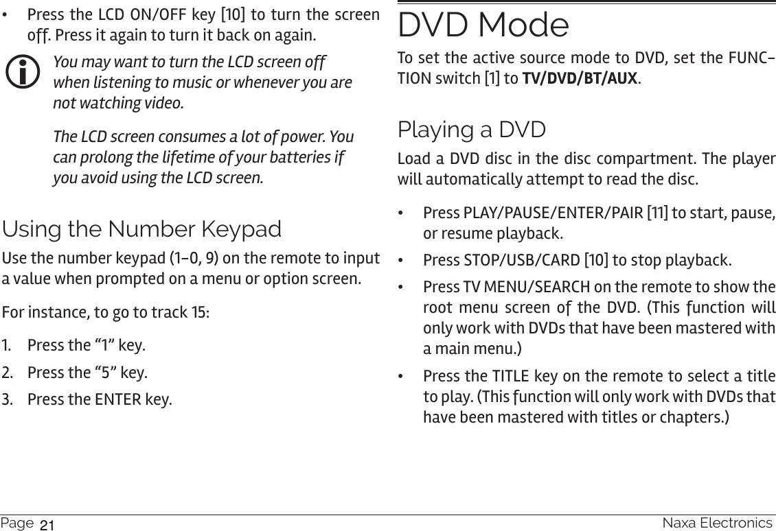 Page 18  Naxa Electronics •Press the LCD ON/OFF key [10] to turn the screen off. Press it again to turn it back on again. You may want to turn the LCD screen off when listening to music or whenever you are not watching video. The LCD screen consumes a lot of power. You can prolong the lifetime of your batteries if you avoid using the LCD screen.Using the Number KeypadUse the number keypad (1-0, 9) on the remote to input a value when prompted on a menu or option screen.For instance, to go to track 15:1.  Press the “1” key.2.  Press the “5” key.3.  Press the ENTER key.DVD ModeTo set the active source mode to DVD, set the FUNC-TION switch [1] to TV/DVD/BT/AUX.Playing a DVDLoad a DVD disc in the disc compartment. The player will automatically attempt to read the disc.  •Press PLAY/PAUSE/ENTER/PAIR [11] to start, pause, or resume playback.  •Press STOP/USB/CARD [10] to stop playback. •Press TV MENU/SEARCH on the remote to show the root menu screen of the DVD. (This function will only work with DVDs that have been mastered with a main menu.) •Press the TITLE key on the remote to select a title to play. (This function will only work with DVDs that have been mastered with titles or chapters.)21