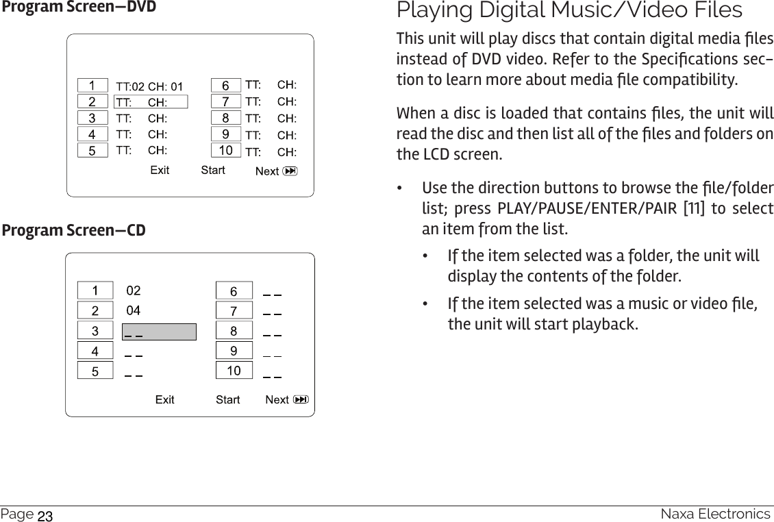 Page 20  Naxa ElectronicsProgram Screen—DVDProgram Screen—CDPlaying Digital Music/Video FilesThis unit will play discs that contain digital media les instead of DVD video. Refer to the Specications sec-tion to learn more about media le compatibility.When a disc is loaded that contains les, the unit will read the disc and then list all of the les and folders on the LCD screen. • Use the direction buttons to browse the le/folder list; press PLAY/PAUSE/ENTER/PAIR [11] to select an item from the list. •If the item selected was a folder, the unit will display the contents of the folder. • If the item selected was a music or video le, the unit will start playback.  23