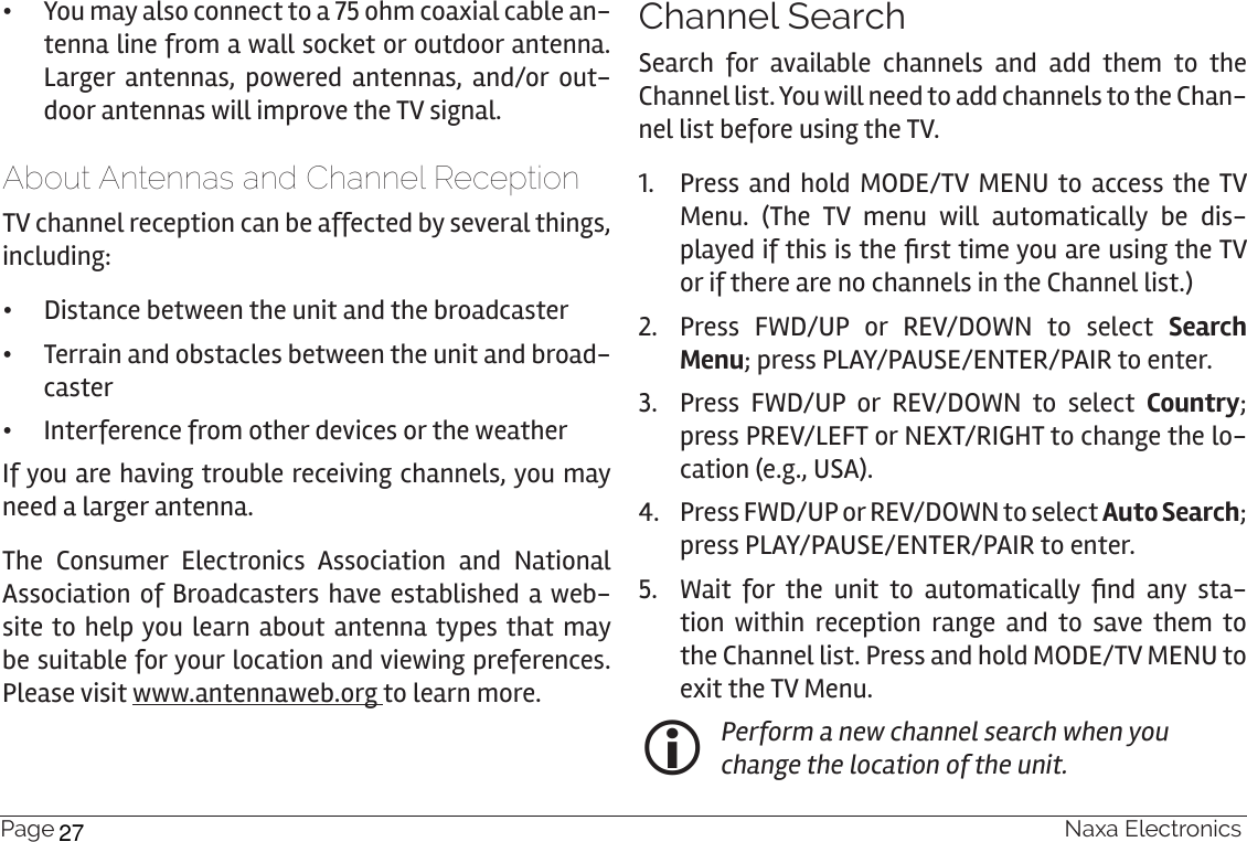 Page 24  Naxa Electronics •You may also connect to a 75 ohm coaxial cable an-tenna line from a wall socket or outdoor antenna. Larger antennas, powered antennas, and/or out-door antennas will improve the TV signal.About Antennas and Channel ReceptionTV channel reception can be affected by several things, including: •Distance between the unit and the broadcaster •Terrain and obstacles between the unit and broad-caster •Interference from other devices or the weatherIf you are having trouble receiving channels, you may need a larger antenna. The Consumer Electronics Association and National Association of Broadcasters have established a web-site to help you learn about antenna types that may be suitable for your location and viewing preferences. Please visit www.antennaweb.org to learn more.Channel SearchSearch for available channels and add them to the Channel list. You will need to add channels to the Chan-nel list before using the TV.1.  Press and hold MODE/TV MENU to access the TV Menu. (The TV menu will automatically be dis-played if this is the rst time you are using the TV or if there are no channels in the Channel list.)2.  Press FWD/UP or REV/DOWN to select Search Menu; press PLAY/PAUSE/ENTER/PAIR to enter.3.  Press FWD/UP or REV/DOWN to select Country; press PREV/LEFT or NEXT/RIGHT to change the lo-cation (e.g., USA).4.  Press FWD/UP or REV/DOWN to select Auto Search;  press PLAY/PAUSE/ENTER/PAIR to enter.5.  Wait  for  the  unit  to  automatically  nd  any  sta-tion within reception range and to save them to the Channel list. Press and hold MODE/TV MENU to exit the TV Menu. Perform a new channel search when you change the location of the unit.27