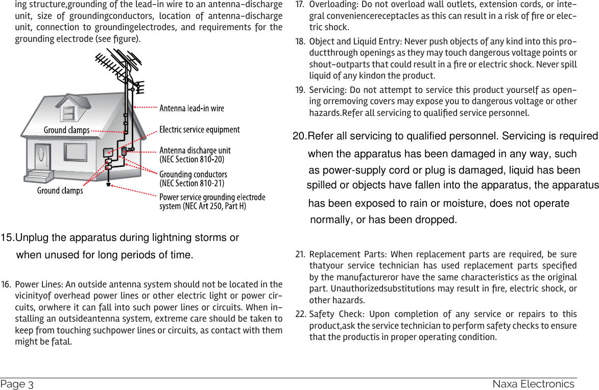 Page 36  Naxa Electronicsing structure,grounding of the lead-in wire to an antenna-discharge unit, size of groundingconductors, location of antenna-discharge unit, connection to groundingelectrodes, and requirements for the grounding electrode (see gure).16.  Power Lines: An outside antenna system should not be located in the vicinityof overhead power lines or other electric light or power cir-cuits, orwhere it can fall into such power lines or circuits. When in-stalling an outsideantenna system, extreme care should be taken to keep from touching suchpower lines or circuits, as contact with them might be fatal.17.  Overloading: Do not overload wall outlets, extension cords, or inte-gral conveniencereceptacles as this can result in a risk of re or elec-tric shock.18.  Object and Liquid Entry: Never push objects of any kind into this pro-ductthrough openings as they may touch dangerous voltage points or shout-outparts that could result in a re or electric shock. Never spill liquid of any kindon the product.19.  Servicing: Do not attempt to service this product yourself as open-ing orremoving covers may expose you to dangerous voltage or other hazards.Refer all servicing to qualied service personnel.21.  Replacement Parts: When replacement parts are required, be sure thatyour  service  technician  has  used  replacement  parts  specied by the manufactureror have the same characteristics as the original part. Unauthorizedsubstitutions may result in re, electric shock, or other hazards.22. Safety Check: Upon completion of any service or repairs to this product,ask the service technician to perform safety checks to ensure that the productis in proper operating condition.15.Unplug the apparatus during lightning storms or when unused for long periods of time.20.Refer all servicing to qualified personnel. Servicing is requiredwhen the apparatus has been damaged in any way, such as power-supply cord or plug is damaged, liquid has been spilled or objects have fallen into the apparatus, the apparatushas been exposed to rain or moisture, does not operatenormally, or has been dropped.