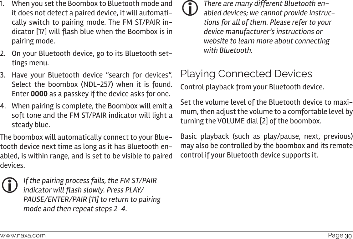 www.naxa.com  Page 271.  When you set the Boombox to Bluetooth mode and it does not detect a paired device, it will automati-cally switch to pairing mode. The FM ST/PAIR in-dicator [17] will ash blue when the Boombox is in pairing mode.2.  On your Bluetooth device, go to its Bluetooth set-tings menu. 3.  Have your Bluetooth device “search for devices”. Select the boombox (NDL-257) when it is found. Enter 0000 as a passkey if the device asks for one.4.  When pairing is complete, the Boombox will emit a soft tone and the FM ST/PAIR indicator will light a steady blue.  The boombox will automatically connect to your Blue-tooth device next time as long as it has Bluetooth en-abled, is within range, and is set to be visible to paired devices. If the pairing process fails, the FM ST/PAIR indicator will ash slowly. Press PLAY/PAUSE/ENTER/PAIR [11] to return to pairing mode and then repeat steps 2-4. There are many different Bluetooth en-abled devices; we cannot provide instruc-tions for all of them. Please refer to your device manufacturer’s instructions or website to learn more about connecting with Bluetooth.Playing Connected DevicesControl playback from your Bluetooth device. Set the volume level of the Bluetooth device to maxi-mum, then adjust the volume to a comfortable level by turning the VOLUME dial [2] of the boombox.Basic playback (such as play/pause, next, previous) may also be controlled by the boombox and its remote control if your Bluetooth device supports it.30