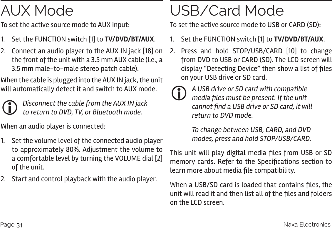 Page 28  Naxa ElectronicsAUX ModeTo set the active source mode to AUX input:1.  Set the FUNCTION switch [1] to TV/DVD/BT/AUX.2.  Connect an audio player to the AUX IN jack [18] on the front of the unit with a 3.5 mm AUX cable (i.e., a 3.5 mm male-to-male stereo patch cable).When the cable is plugged into the AUX IN jack, the unit will automatically detect it and switch to AUX mode.  Disconnect the cable from the AUX IN jack to return to DVD, TV, or Bluetooth mode.  When an audio player is connected:1.  Set the volume level of the connected audio player to approximately 80%. Adjustment the volume to a comfortable level by turning the VOLUME dial [2] of the unit. 2.  Start and control playback with the audio player.USB/Card ModeTo set the active source mode to USB or CARD (SD):1.  Set the FUNCTION switch [1] to TV/DVD/BT/AUX.2.  Press and hold STOP/USB/CARD [10] to change from DVD to USB or CARD (SD). The LCD screen will display “Detecting Device” then show a list of les on your USB drive or SD card. A USB drive or SD card with compatible media les must be present. If the unit cannot nd a USB drive or SD card, it will return to DVD mode.To change between USB, CARD, and DVD modes, press and hold STOP/USB/CARD.This unit will play digital media les from  USB or  SD memory cards. Refer to the  Specications  section to learn more about media le compatibility.When a USB/SD card is loaded that contains les, the unit will read it and then list all of the les and folders on the LCD screen.31