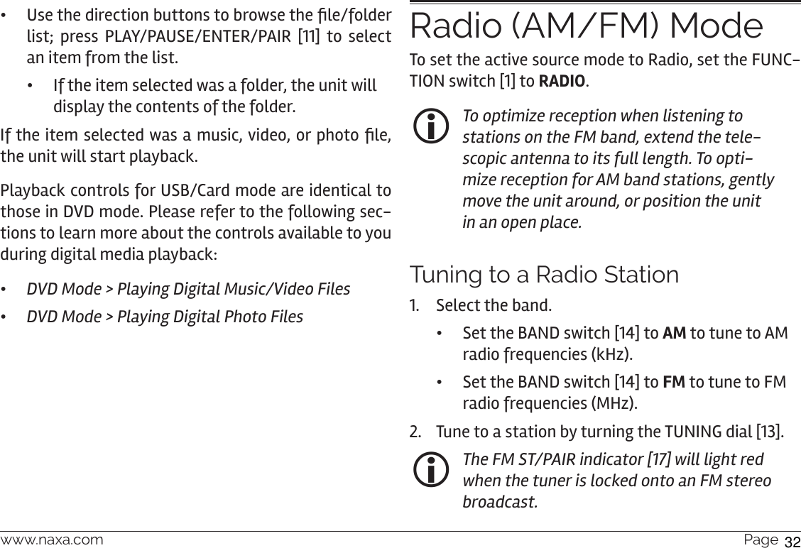 www.naxa.com  Page 29 • Use the direction buttons to browse the le/folder list; press PLAY/PAUSE/ENTER/PAIR [11] to select an item from the list. •If the item selected was a folder, the unit will display the contents of the folder.If the item selected was a music, video, or photo le, the unit will start playback.   Playback controls for USB/Card mode are identical to those in DVD mode. Please refer to the following sec-tions to learn more about the controls available to you during digital media playback: •DVD Mode &gt; Playing Digital Music/Video Files •DVD Mode &gt; Playing Digital Photo FilesRadio (AM/FM) ModeTo set the active source mode to Radio, set the FUNC-TION switch [1] to RADIO. To optimize reception when listening to stations on the FM band, extend the tele-scopic antenna to its full length. To opti-mize reception for AM band stations, gently move the unit around, or position the unit in an open place.Tuning to a Radio Station 1.  Select the band.  •Set the BAND switch [14] to AM to tune to AM radio frequencies (kHz). •Set the BAND switch [14] to FM to tune to FM radio frequencies (MHz). 2.  Tune to a station by turning the TUNING dial [13].  The FM ST/PAIR indicator [17] will light red when the tuner is locked onto an FM stereo broadcast.32