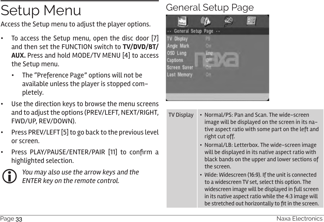 Page 30  Naxa ElectronicsSetup MenuAccess the Setup menu to adjust the player options.   •To access the Setup menu, open the disc door [7] and then set the FUNCTION switch to TV/DVD/BT/AUX. Press and hold MODE/TV MENU [4] to access the Setup menu.  •The “Preference Page” options will not be available unless the player is stopped com-pletely. •Use the direction keys to browse the menu screens and to adjust the options (PREV/LEFT, NEXT/RIGHT, FWD/UP, REV/DOWN). •Press PREV/LEFT [5] to go back to the previous level or screen. • Press  PLAY/PAUSE/ENTER/PAIR  [11]  to  conrm  a highlighted selection.  You may also use the arrow keys and the ENTER key on the remote control.General Setup PageTV Display •  Normal/PS: Pan and Scan. The wide-screen image will be displayed on the screen in its na-tive aspect ratio with some part on the left and right cut off.•  Normal/LB: Letterbox. The wide-screen image will be displayed in its native aspect ratio with black bands on the upper and lower sections of the screen.•  Wide: Widescreen (16:9). If the unit is connected to a widescreen TV set, select this option. The widescreen image will be displayed in full screen in its native aspect ratio while the 4:3 image will be stretched out horizontally to t in the screen.33