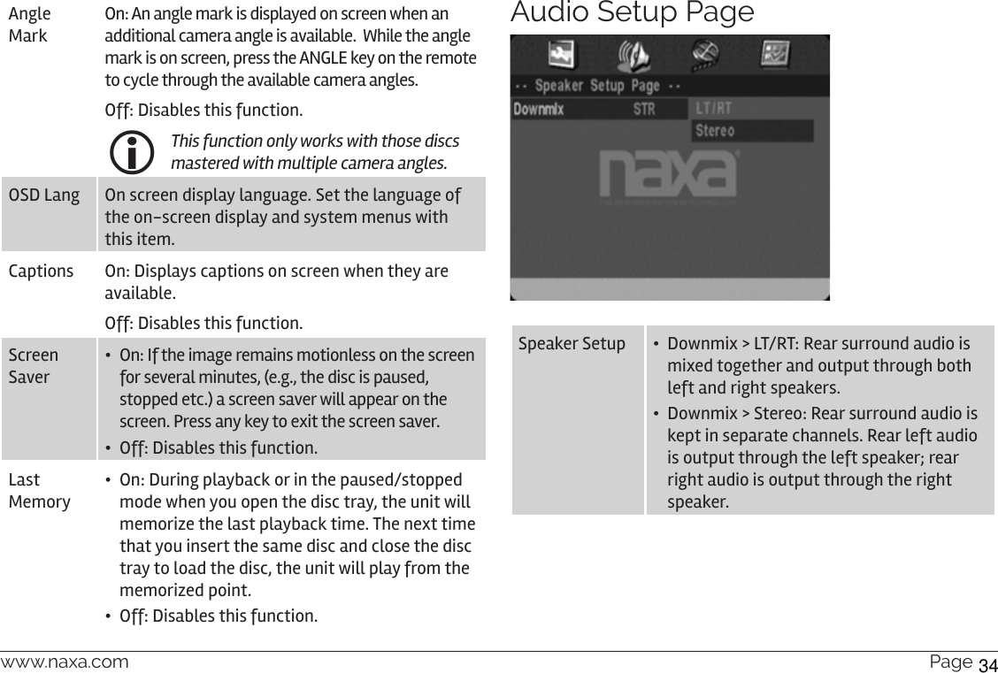 www.naxa.com  Page 31Angle MarkOn: An angle mark is displayed on screen when an additional camera angle is available.  While the angle mark is on screen, press the ANGLE key on the remote to cycle through the available camera angles.Off: Disables this function. This function only works with those discs mastered with multiple camera angles.OSD Lang On screen display language. Set the language of the on-screen display and system menus with this item.Captions On: Displays captions on screen when they are available.Off: Disables this function.Screen Saver•  On: If the image remains motionless on the screen for several minutes, (e.g., the disc is paused, stopped etc.) a screen saver will appear on the screen. Press any key to exit the screen saver.•  Off: Disables this function.Last Memory•  On: During playback or in the paused/stopped mode when you open the disc tray, the unit will memorize the last playback time. The next time that you insert the same disc and close the disc tray to load the disc, the unit will play from the memorized point.•  Off: Disables this function.Audio Setup PageSpeaker Setup •  Downmix &gt; LT/RT: Rear surround audio is mixed together and output through both left and right speakers.•  Downmix &gt; Stereo: Rear surround audio is kept in separate channels. Rear left audio is output through the left speaker; rear right audio is output through the right speaker.34