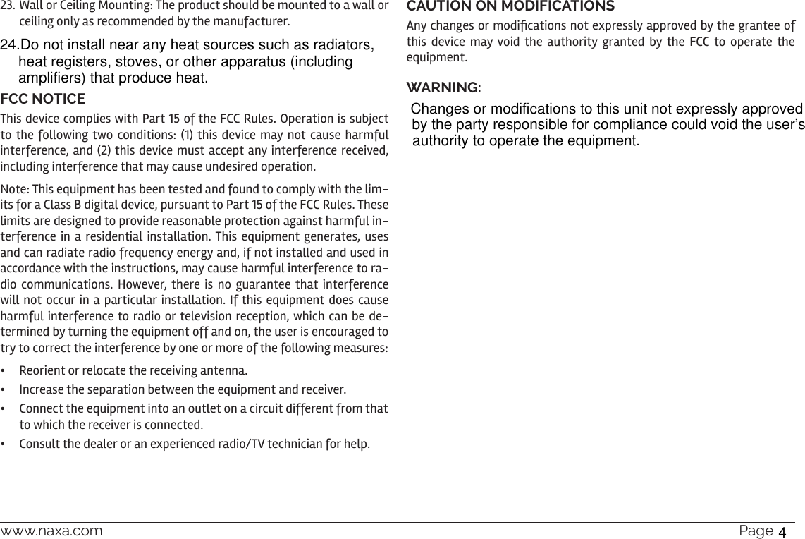 www.naxa.com  Page 3723. Wall or Ceiling Mounting: The product should be mounted to a wall or ceiling only as recommended by the manufacturer.FCC NOTICEThis device complies with Part 15 of the FCC Rules. Operation is subject to the following two conditions: (1) this device may not cause harmful interference, and (2) this device must accept any interference received, including interference that may cause undesired operation.Note: This equipment has been tested and found to comply with the lim-its for a Class B digital device, pursuant to Part 15 of the FCC Rules. These limits are designed to provide reasonable protection against harmful in-terference in a residential installation. This equipment generates, uses and can radiate radio frequency energy and, if not installed and used in accordance with the instructions, may cause harmful interference to ra-dio communications. However, there is no guarantee that interference will not occur in a particular installation. If this equipment does cause harmful interference to radio or television reception, which can be de-termined by turning the equipment off and on, the user is encouraged to try to correct the interference by one or more of the following measures:•  Reorient or relocate the receiving antenna.•  Increase the separation between the equipment and receiver.•  Connect the equipment into an outlet on a circuit different from that to which the receiver is connected.•  Consult the dealer or an experienced radio/TV technician for help.CAUTION ON MODIFICATIONSAny changes or modications not expressly approved by the grantee of this device may void the authority granted by the FCC to operate the equipment.WARNING:24.Do not install near any heat sources such as radiators, heat registers, stoves, or other apparatus (including amplifiers) that produce heat. Changes or modifications to this unit not expressly approved by the party responsible for compliance could void the user’sauthority to operate the equipment.4