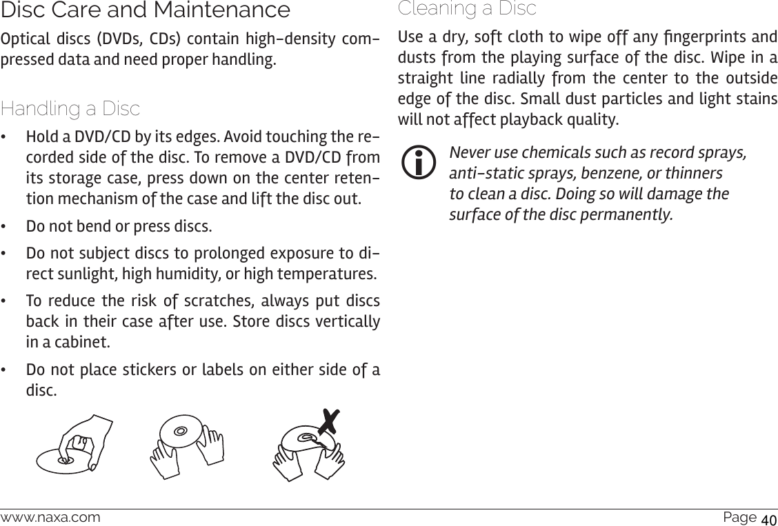 www.naxa.com  Page 37Disc Care and MaintenanceOptical discs (DVDs, CDs) contain high-density com-pressed data and need proper handling.Handling a Disc •Hold a DVD/CD by its edges. Avoid touching the re-corded side of the disc. To remove a DVD/CD from its storage case, press down on the center reten-tion mechanism of the case and lift the disc out. •Do not bend or press discs. •Do not subject discs to prolonged exposure to di-rect sunlight, high humidity, or high temperatures. •To reduce the risk of scratches, always put discs back in their case after use. Store discs vertically in a cabinet. •Do not place stickers or labels on either side of a disc.Cleaning a DiscUse a dry, soft cloth to wipe off any ngerprints and dusts from the playing surface of the disc. Wipe in a straight line radially from the center to the outside edge of the disc. Small dust particles and light stains will not affect playback quality. Never use chemicals such as record sprays, anti-static sprays, benzene, or thinners to clean a disc. Doing so will damage the surface of the disc permanently.40