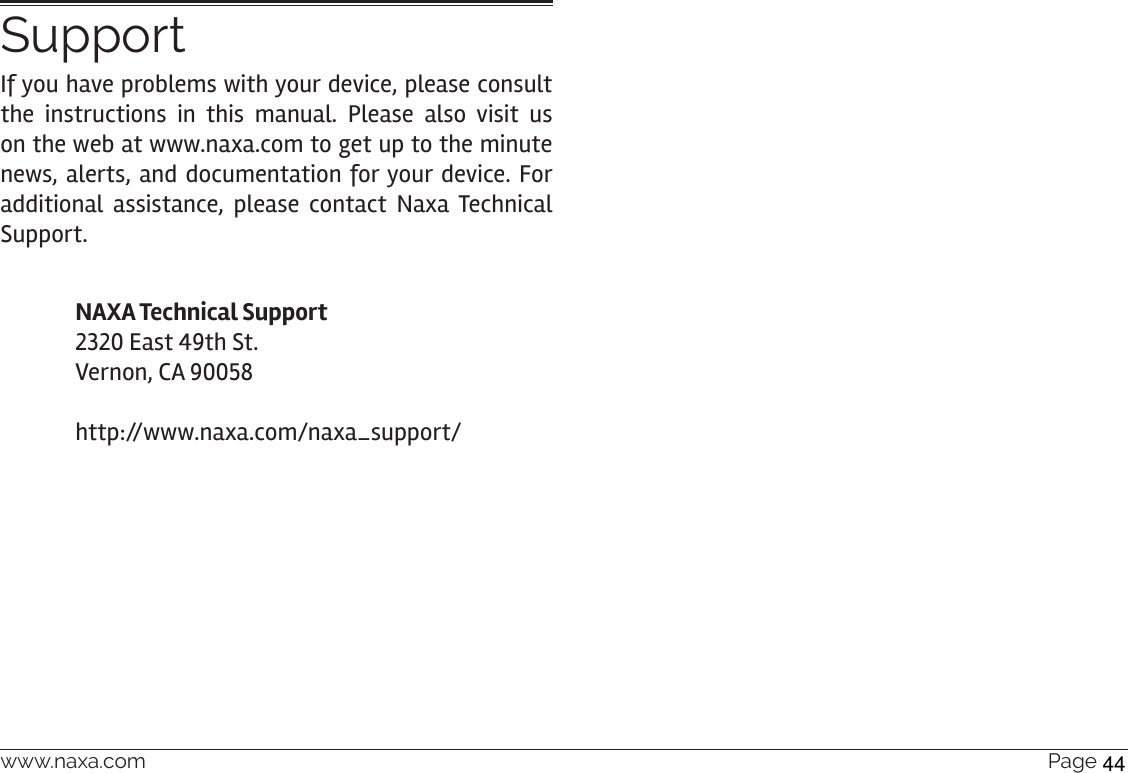 www.naxa.com  Page 45SupportIf you have problems with your device, please consult the instructions in this manual. Please also visit us on the web at www.naxa.com to get up to the minute news, alerts, and documentation for your device. For additional assistance, please contact Naxa Technical Support.NAXA Technical Support 2320 East 49th St. Vernon, CA 90058  http://www.naxa.com/naxa_support/44