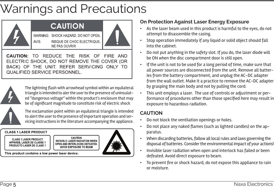 Page 34  Naxa ElectronicsWarnings and PrecautionsThe lightning ash with arrowhead symbol within an equilateral triangle is intended to aler the user to the presence of uninsulat-ed “dangerous voltage” within the product’s enclosure that may be of signicant magnitude to constitute risk of electric shockThe exclamation point within an equilateral triangle is intended to alert the user to the presence of important operation and ser-vicing instructions in the literature accompanying the appliance.On Protection Against Laser Energy Exposure •  As the laser beam used in this product is harmful to the eyes, do not attempt to disassemble the casing.•  Stop operation immediately if any liquid or solid object should fall into the cabinet.•  Do not put anything in the safety slot. If you do, the laser diode will be ON when the disc compartment door is still open.•  If the unit is not to be used for a long period of time, make sure that all power sources are disconnected from the unit. Remove all batter-ies from the battery compartment, and unplug the AC-DC adapter from the wall outlet. Make it a practice to remove the AC-DC adapter by grasping the main body and not by pulling the cord.•  This unit employs a laser.  The use of controls or adjustment or per-formance of procedures other than those specied here may result in exposure to hazardous radiation.CAUTION•  Do not block the ventilation openings or holes.•  Do not place any naked ames (such as lighted candles) on the ap-paratus.•  When discarding batteries, follow all local rules and laws governing the disposal of batteries. Consider the environmental impact of your actions!•  Invisible laser radiation when open and interlock has failed or been defeated. Avoid direct exposure to beam.•  To prevent re or shock hazard, do not expose this appliance to rain or moisture.5