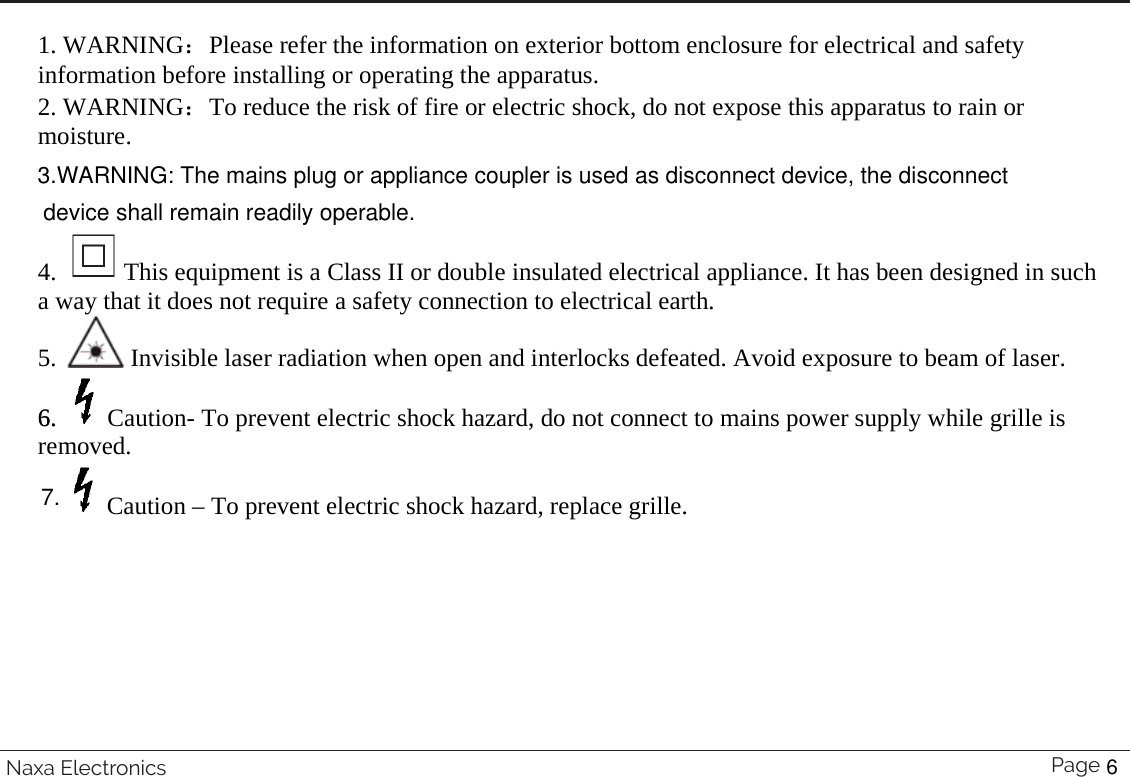  1. WARNING˖Please refer the information on exterior bottom enclosure for electrical and safety information before installing or operating the apparatus. 2. WARNING˖To reduce the risk of fire or electric shock, do not expose this apparatus to rain or moisture.  4.   This equipment is a Class II or double insulated electrical appliance. It has been designed in such a way that it does not require a safety connection to electrical earth. 5.   Invisible laser radiation when open and interlocks defeated. Avoid exposure to beam of laser. 6.  Caution- To prevent electric shock hazard, do not connect to mains power supply while grille is removed.  Caution – To prevent electric shock hazard, replace grille.  Page 34 Naxa Electronics6.3.WARNING: The mains plug or appliance coupler is used as disconnect device, the disconnect device shall remain readily operable.7.6