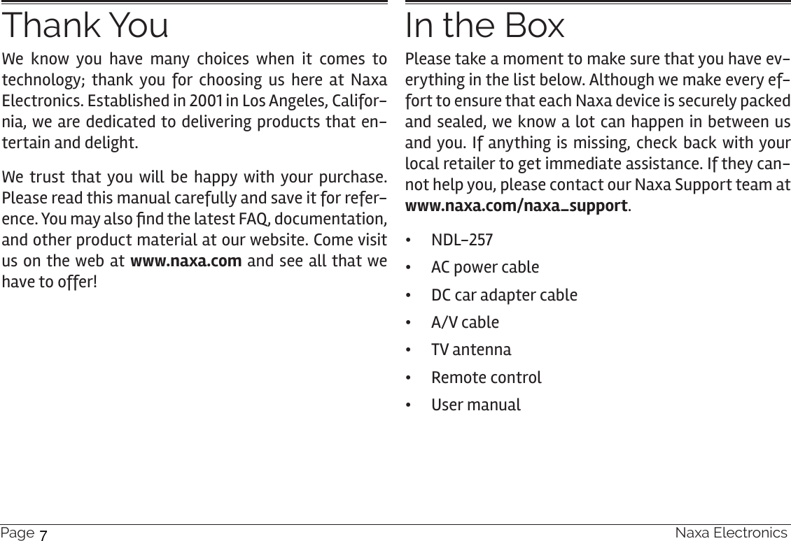 Page 4  Naxa ElectronicsThank YouWe know you have many choices when it comes to technology; thank you for choosing us here at Naxa Electronics. Established in 2001 in Los Angeles, Califor-nia, we are dedicated to delivering products that en-tertain and delight.We trust that you will be happy with your purchase. Please read this manual carefully and save it for refer-ence. You may also nd the latest FAQ, documentation, and other product material at our website. Come visit us on the web at www.naxa.com and see all that we have to offer!In the BoxPlease take a moment to make sure that you have ev-erything in the list below. Although we make every ef-fort to ensure that each Naxa device is securely packed and sealed, we know a lot can happen in between us and you. If anything is missing, check back with your local retailer to get immediate assistance. If they can-not help you, please contact our Naxa Support team at www.naxa.com/naxa_support. •NDL-257 •AC power cable •DC car adapter cable •A/V cable •TV antenna •Remote control •User manual7