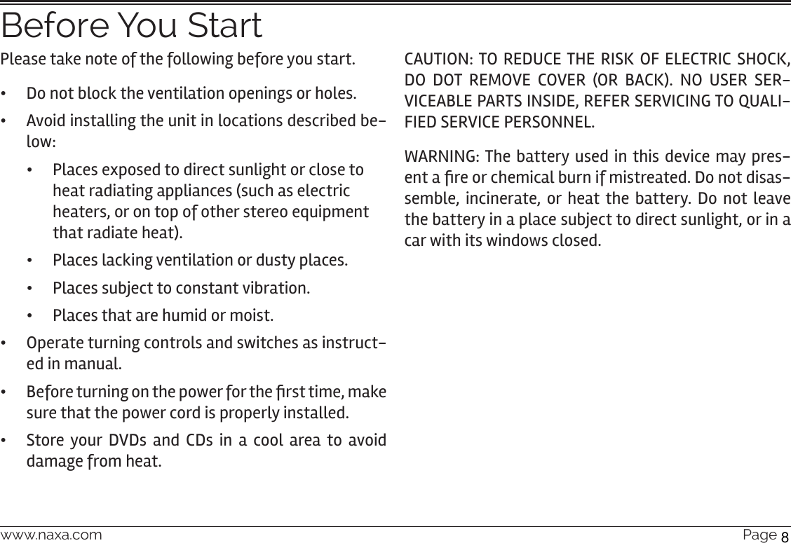 www.naxa.com  Page 5Before You StartPlease take note of the following before you start. •Do not block the ventilation openings or holes.  •Avoid installing the unit in locations described be-low: •Places exposed to direct sunlight or close to heat radiating appliances (such as electric heaters, or on top of other stereo equipment that radiate heat). •Places lacking ventilation or dusty places. •Places subject to constant vibration. •Places that are humid or moist. •Operate turning controls and switches as instruct-ed in manual. • Before turning on the power for the rst time, make sure that the power cord is properly installed. •Store your DVDs and CDs in a cool area to avoid damage from heat.CAUTION: TO REDUCE THE RISK OF ELECTRIC SHOCK, DO DOT REMOVE COVER (OR BACK). NO USER SER-VICEABLE PARTS INSIDE, REFER SERVICING TO QUALI-FIED SERVICE PERSONNEL.WARNING: The battery used in this device may pres-ent a re or chemical burn if mistreated. Do not disas-semble, incinerate, or heat the battery. Do not leave the battery in a place subject to direct sunlight, or in a car with its windows closed.8