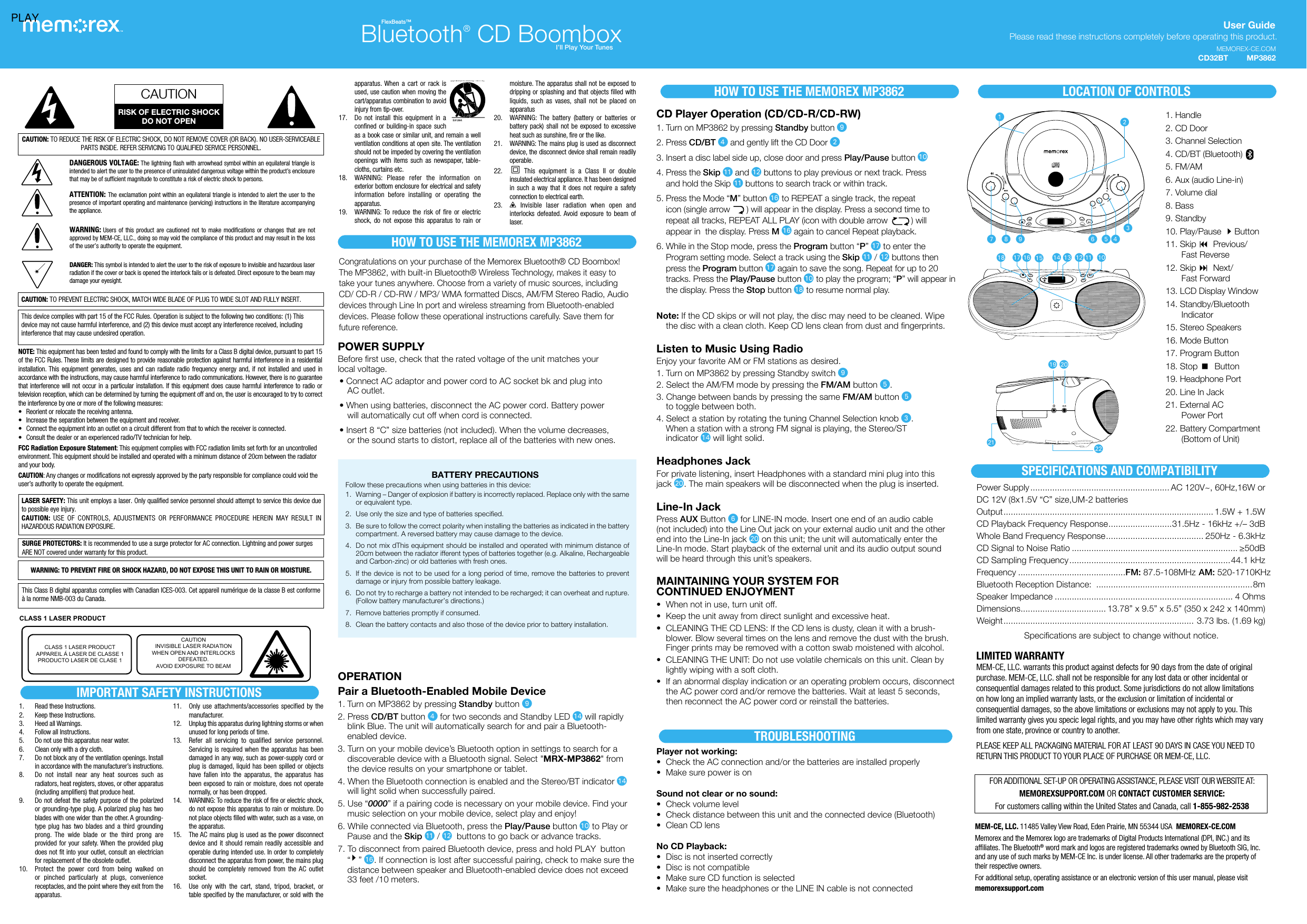 User Guide Please read these instructions  completely before operating this product.CAUTION: TO REDUCE THE RISK OF ELECTRIC SHOCK, DO NOT REMOVE COVER (OR BACK). NO USER-SERVICEABLE PARTS INSIDE. REFER SERVICING TO QUALIFIED SERVICE PERSONNEL.DANGEROUS VOLTAGE: The lightning ﬂash with arrowhead symbol within an equilateral triangle is intended to alert the user to the presence of uninsulated dangerous voltage within the product’s enclosure that may be of sufficient magnitude to constitute a risk of electric shock to persons.ATTENTION: The exclamation point within an equilateral triangle is intended to alert the user to the presence of important operating and maintenance (servicing) instructions in the literature accompanying the appliance.WARNING: Users of this product are cautioned not to make modifications or changes that are not approved by MEM-CE, LLC., doing so may void the compliance of this product and may result in the loss of the user’s authority to operate the equipment.CAUTION: TO PREVENT ELECTRIC SHOCK, MATCH WIDE BLADE OF PLUG TO WIDE SLOT AND FULLY INSERT.CAUTIONRISK OF ELECTRIC SHOCKDO NOT OPENThis device complies with part 15 of the FCC Rules. Operation is subject to the following two conditions: (1) This device may not cause harmful interference, and (2) this device must accept any interference received, including interference that may cause undesired operation.NOTE: This equipment has been tested and found to comply with the limits for a Class B digital device, pursuant to part 15 of the FCC Rules. These limits are designed to provide reasonable protection against harmful interference in a residential installation. This equipment generates, uses and can radiate radio frequency energy and, if not installed and used in accordance with the instructions, may cause harmful interference to radio communications. However, there is no guarantee that interference will not occur in a particular installation. If this equipment does cause harmful interference to radio or television reception, which can be determined by turning the equipment off and on, the user is encouraged to try to correct the interference by one or more of the following measures:•  Reorient or relocate the receiving antenna.•  Increase the separation between the equipment and receiver.•  Connect the equipment into an outlet on a circuit different from that to which the receiver is connected.•  Consult the dealer or an experienced radio/TV technician for help.FCC Radiation Exposure Statement: This equipment complies with FCC radiation limits set forth for an uncontrolled environment. This equipment should be installed and operated with a minimum distance of 20cm between the radiator and your body.CAUTION: Any changes or modifications not expressly approved by the party responsible for compliance could void the user’s authority to operate the equipment. SURGE PROTECTORS: It is recommended to use a surge protector for AC connection. Lightning and power surges    ARE NOT covered under warranty for this product.MEM-CE, LLC. 11485 Valley View Road,  Eden Prairie, MN 55344 USA  MEMOREX-CE.COMMemorex and the Memorex logo are trademarks of Digital Products International (DPI, INC.) and its affiliates. The Bluetooth® word mark and logos are registered trademarks owned by Bluetooth SIG, Inc. and any use of such marks by MEM-CE Inc. is under license. All other trademarks are the property of their respective owners.For additional setup, operating assistance or an electronic version of this user manual, please visit memorexsupport.com1.  Read these Instructions.2.  Keep these Instructions.3.  Heed all Warnings.4.  Follow all Instructions.5.  Do not use this apparatus near water.6.  Clean only with a dry cloth.7.  Do not block any of the ventilation openings. Install in accordance with the manufacturer’s instructions.8.  Do not install near any heat sources such as radiators, heat registers, stoves, or other apparatus (including amplifiers) that produce heat.9.  Do not defeat the safety purpose of the polarized or grounding-type plug. A polarized plug has two blades with one wider than the other. A grounding-type plug has two blades and a third grounding prong. The wide blade or the third prong are provided for your safety. When the provided plug does not fit into your outlet, consult an electrician for replacement of the obsolete outlet.10.  Protect the power cord from being walked on or pinched particularly at plugs, convenience receptacles, and the point where they exit from the apparatus.11.  Only use attachments/accessories specified by the manufacturer.12.  Unplug this apparatus during lightning storms or when unused for long periods of time.13.  Refer all servicing to qualified service personnel. Servicing is required when the apparatus has been damaged in any way, such as power-supply cord or plug is damaged, liquid has been spilled or objects have fallen into the apparatus, the apparatus has been exposed to rain or moisture, does not operate normally, or has been dropped.14.  WARNING: To reduce the risk of fire or electric shock, do not expose this apparatus to rain or moisture. Do not place objects filled with water, such as a vase, on the apparatus.15.  The AC mains plug is used as the power disconnect device and it should remain readily accessible and operable during intended use. In order to completely disconnect the apparatus from power, the mains plug should be completely removed from the AC outlet socket.16.  Use only with the cart, stand, tripod, bracket, or table specified by the manufacturer, or sold with the WARNING: TO PREVENT FIRE OR SHOCK HAZARD, DO NOT EXPOSE THIS UNIT TO RAIN OR MOISTURE.This Class B digital apparatus complies with Canadian ICES-003. Cet appareil numérique de la classe B est conforme à la norme NMB-003 du Canada.Congratulations on your purchase of the Memorex Bluetooth® CD Boombox! The MP3862, with built-in Bluetooth® Wireless Technology, makes it easy to take your tunes anywhere. Choose from a variety of music sources, including CD/ CD-R / CD-RW / MP3/ WMA formatted Discs, AM/FM Stereo Radio, Audio devices through Line In port and wireless streaming from Bluetooth-enabled devices. Please follow these operational instructions carefully. Save them for future reference. POWER SUPPLYBefore first use, check that the rated voltage of the unit matches your  local voltage. • Connect AC adaptor and power cord to AC socket bk and plug into  AC outlet. • When using batteries, disconnect the AC power cord. Battery power  will automatically cut off when cord is connected. • Insert 8 “C” size batteries (not included). When the volume decreases,  or the sound starts to distort, replace all of the batteries with new ones.OPERATIONPair a Bluetooth-Enabled Mobile Device1. Turn on MP3862 by pressing Standby button X2. Press CD/BT button  for two seconds and Standby LED an will rapidly blink Blue. The unit will automatically search for and pair a Bluetooth-enabled device.3. Turn on your mobile device’s Bluetooth option in settings to search for a discoverable device with a Bluetooth signal. Select &quot;MRX-MP3862&quot; from the device results on your smartphone or tablet.4. When the Bluetooth connection is enabled and the Stereo/BT indicator an will light solid when successfully paired.5. Use “0000” if a pairing code is necessary on your mobile device. Find your music selection on your mobile device, select play and enjoy!6. While connected via Bluetooth, press the Play/Pause button at to Play or Pause and the Skip ak / al  buttons to go back or advance tracks.7. To disconnect from paired Bluetooth device, press and hold PLAY  button “ ” ap. If connection is lost after successful pairing, check to make sure the distance between speaker and Bluetooth-enabled device does not exceed 33 feet /10 meters. HOW TO USE THE MEMOREX MP3862HOW TO USE THE MEMOREX MP3862 LOCATION OF CONTROLS1. Handle2. CD Door  3. Channel Selection4. CD/BT (Bluetooth)5. FM/AM6. Aux (audio Line-in) 7. Volume dial8. Bass9. Standby10. Play/Pause Button11. Skip 9 Previous/ Fast Reverse12. Skip : Next/  Fast Forward13. LCD Display Window14. Standby/Bluetooth Indicator15. Stereo Speakers16. Mode Button17. Program Button18. Stop  Button19. Headphone Port20. Line In Jack21. External AC  Power Port22. Battery Compartment (Bottom of Unit)Power Supply ......................................................... AC 120V~, 60Hz,16W orDC 12V (8x1.5V “C” size,UM-2 batteriesOutput ...................................................................................... 1.5W + 1.5WCD Playback Frequency Response ..........................31.5Hz - 16kHz +/– 3dBWhole Band Frequency Response ........................................ 250Hz - 6.3kHzCD Signal to Noise Ratio .................................................................... ≥50dBCD Sampling Frequency ..................................................................44.1 kHzFrequency ............................................FM: 87.5-108MHz  AM: 520-1710KHzBluetooth Reception Distance:  ................................................................8m Speaker Impedance ......................................................................... 4 OhmsDimensions ................................... 13.78” x 9.5” x 5.5” (350 x 242 x 140mm)Weight ..............................................................................  3.73 lbs. (1.69 kg)Specifications are subject to change without notice.DANGER: This symbol is intended to alert the user to the risk of exposure to invisible and hazardous laser radiation if the cover or back is opened the interlock fails or is defeated. Direct exposure to the beam may damage your eyesight.CD Player Operation (CD/CD-R/CD-RW)1. Turn on MP3862 by pressing Standby button X2. Press CD/BT  and gently lift the CD Door v3. Insert a disc label side up, close door and press Play/Pause button at4. Press the Skip ak and al buttons to play previous or next track. Press and hold the Skip ak buttons to search track or within track.5. Press the Mode “M” button ap to REPEAT a single track, the repeat  icon (single arrow       ) will appear in the display. Press a second time to  repeat all tracks, REPEAT ALL PLAY (icon with double arrow          ) will  appear in  the display. Press M ap again to cancel Repeat playback.6. While in the Stop mode, press the Program button “P” aq to enter the  Program setting mode. Select a track using the Skip ak / al buttons then press the Program button aq again to save the song. Repeat for up to 20 tracks. Press the Play/Pause button at to play the program; “P” will appear in the display. Press the Stop button ar to resume normal play.Note: If the CD skips or will not play, the disc may need to be cleaned. Wipe the disc with a clean cloth. Keep CD lens clean from dust and fingerprints. Listen to Music Using RadioEnjoy your favorite AM or FM stations as desired.1. Turn on MP3862 by pressing Standby switch X2. Select the AM/FM mode by pressing the FM/AM button y.3. Change between bands by pressing the same FM/AM button y  to toggle between both.4. Select a station by rotating the tuning Channel Selection knob w.  When a station with a strong FM signal is playing, the Stereo/ST  indicator an will light solid. Headphones JackFor private listening, insert Headphones with a standard mini plug into this  jack bt. The main speakers will be disconnected when the plug is inserted.Line-In JackPress AUX Button U for LINE-IN mode. Insert one end of an audio cable  (not included) into the Line Out jack on your external audio unit and the other end into the Line-In jack bt on this unit; the unit will automatically enter the Line-In mode. Start playback of the external unit and its audio output sound  will be heard through this unit’s speakers. MAINTAINING YOUR SYSTEM FOR  CONTINUED ENJOYMENT•  When not in use, turn unit off.•  Keep the unit away from direct sunlight and excessive heat.•  CLEANING THE CD LENS: If the CD lens is dusty, clean it with a brush-blower. Blow several times on the lens and remove the dust with the brush. Finger prints may be removed with a cotton swab moistened with alcohol.•  CLEANING THE UNIT: Do not use volatile chemicals on this unit. Clean by lightly wiping with a soft cloth.•  If an abnormal display indication or an operating problem occurs, disconnect the AC power cord and/or remove the batteries. Wait at least 5 seconds, then reconnect the AC power cord or reinstall the batteries.BATTERY PRECAUTIONS Follow these precautions when using batteries in this device:1.  Warning – Danger of explosion if battery is incorrectly replaced. Replace only with the same or equivalent type.2.  Use only the size and type of batteries specified.3.  Be sure to follow the correct polarity when installing the batteries as indicated in the battery compartment. A reversed battery may cause damage to the device.4.  Do not mix dThis equipment should be installed and operated with minimum distance of 20cm between the radiator ifferent types of batteries together (e.g. Alkaline, Rechargeable and Carbon-zinc) or old batteries with fresh ones.5.  If the device is not to be used for a long period of time, remove the batteries to prevent damage or injury from possible battery leakage.6.  Do not try to recharge a battery not intended to be recharged; it can overheat and rupture. (Follow battery manufacturer’s directions.)7.  Remove batteries promptly if consumed.8.  Clean the battery contacts and also those of the device prior to battery installation.Bluetooth® CD BoomboxFlexBeats™I’ll Play Your TunesLASER SAFETY: This unit employs a laser. Only qualified service personnel should attempt to service this device due to possible eye injury.CAUTION: USE OF CONTROLS, ADJUSTMENTS OR PERFORMANCE PROCEDURE HEREIN MAY RESULT IN HAZARDOUS RADIATION EXPOSURE.CLASS 1 LASER PRODUCTCLASS 1 LASER PRODUCTAPPAREIL Á LASER DE CLASSE 1PRODUCTO LASER DE CLASE 1CAUTIONINVISIBLE LASER RADIATIONWHEN OPEN AND INTERLOCKSDEFEATED.AVOID EXPOSURE TO BEAMSPECIFICATIONS AND COMPATIBILITYIMPORTANT SAFETY INSTRUCTIONSLIMITED WARRANTYMEM-CE, LLC. warrants this product against defects for 90 days from the date of original purchase. MEM-CE, LLC. shall not be responsible for any lost data or other incidental or consequential damages related to this product. Some jurisdictions do not allow limitations on how long an implied warranty lasts, or the exclusion or limitation of incidental or consequential damages, so the above limitations or exclusions may not apply to you. This limited warranty gives you specic legal rights, and you may have other rights which may vary from one state, province or country to another.PLEASE KEEP ALL PACKAGING MATERIAL FOR AT LEAST 90 DAYS IN CASE YOU NEED TO RETURN THIS PRODUCT TO YOUR PLACE OF PURCHASE OR MEM-CE, LLC.FOR ADDITIONAL SET-UP OR OPERATING ASSISTANCE, PLEASE VISIT OUR WEBSITE AT: MEMOREXSUPPORT.COM OR CONTACT CUSTOMER SERVICE:  For customers calling within the United States and Canada, call 1-855-982-2538TROUBLESHOOTINGPlayer not working:•  Check the AC connection and/or the batteries are installed properly•  Make sure power is onSound not clear or no sound:•  Check volume level•  Check distance between this unit and the connected device (Bluetooth)•  Clean CD lensNo CD Playback:•  Disc is not inserted correctly•  Disc is not compatible•  Make sure CD function is selected•  Make sure the headphones or the LINE IN cable is not connectedapparatus. When a cart or rack is used, use caution when moving the cart/apparatus combination to avoid injury from tip-over.                17.    Do not install this equipment in a confined or building-in space such as a book case or similar unit, and remain a well ventilation conditions at open site. The ventilation should not be impeded by covering the ventilation openings with items such as newspaper, table-cloths, curtains etc.18.  WARNING: Please refer the information on exterior bottom enclosure for electrical and safety information before installing or operating the apparatus.19.  WARNING: To reduce the risk of fire or electric shock, do not expose this apparatus to rain or moisture. The apparatus shall not be exposed to dripping or splashing and that objects filled with liquids, such as vases, shall not be placed on apparatus20.  WARNING: The battery (battery or batteries or battery pack) shall not be exposed to excessive heat such as sunshine, fire or the like.21.  WARNING: The mains plug is used as disconnect device, the disconnect device shall remain readily operable.22.   This equipment is a Class II or double insulated electrical appliance. It has been designed in such a way that it does not require a safety connection to electrical earth.23.   Invisible laser radiation when open and interlocks defeated. Avoid exposure to beam of laser.MEMOREX-CE.COMMP3862uU ywasaobtbk blalakar aq ap an am atV W XvPLAYCD325BT