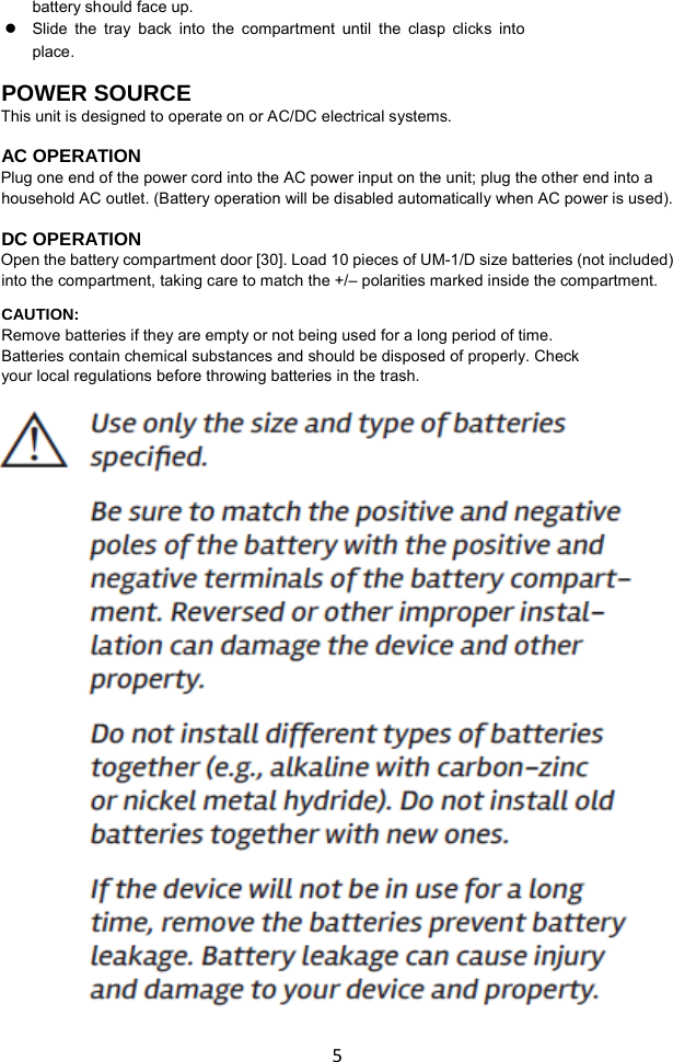   5 battery should face up.    Slide the tray back into the compartment until the clasp clicks into place.  POWER SOURCE This unit is designed to operate on or AC/DC electrical systems. AC OPERATION Plug one end of the power cord into the AC power input on the unit; plug the other end into a household AC outlet. (Battery operation will be disabled automatically when AC power is used).   DC OPERATION Open the battery compartment door [30]. Load 10 pieces of UM-1/D size batteries (not included) into the compartment, taking care to match the +/– polarities marked inside the compartment. CAUTION: Remove batteries if they are empty or not being used for a long period of time. Batteries contain chemical substances and should be disposed of properly. Check your local regulations before throwing batteries in the trash.                                