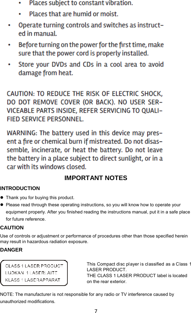   7                             IMPORTANT NOTES INTRODUCTION  Thank you for buying this product.  Please read through these operating instructions, so you will know how to operate your equipment properly. After you finished reading the instructions manual, put it in a safe place for future reference. CAUTION Use of controls or adjustment or performance of procedures other than those specified herein may result in hazardous radiation exposure. DANGER  This Compact disc player is classified as a Class 1 LASER PRODUCT. THE CLASS 1 LASER PRODUCT label is located on the rear exterior.  NOTE: The manufacturer is not responsible for any radio or TV interference caused by unauthorized modifications. 