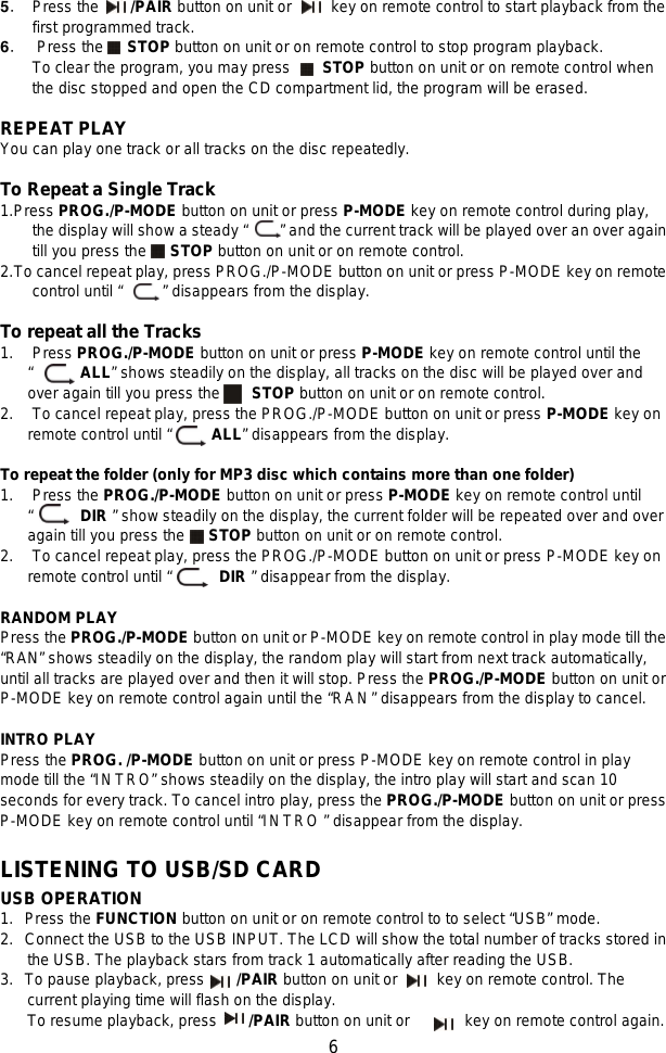   6 5． Press the     /PAIR button on unit or     key on remote control to start playback from the first programmed track.   6． Press the   STOP button on unit or on remote control to stop program playback. To clear the program, you may press    STOP button on unit or on remote control when the disc stopped and open the CD compartment lid, the program will be erased.  REPEAT PLAY You can play one track or all tracks on the disc repeatedly.  To Repeat a Single Track 1. Press PROG./P-MODE button on unit or press P-MODE key on remote control during play, the display will show a steady “    ” and the current track will be played over an over again till you press the   STOP button on unit or on remote control. 2. To cancel repeat play, press PROG./P-MODE button on unit or press P-MODE key on remote control until “     ” disappears from the display.  To repeat all the Tracks 1.  Press PROG./P-MODE button on unit or press P-MODE key on remote control until the “      ALL” shows steadily on the display, all tracks on the disc will be played over and over again till you press the     STOP button on unit or on remote control. 2. To cancel repeat play, press the PROG./P-MODE button on unit or press P-MODE key on remote control until “     ALL” disappears from the display.    To repeat the folder (only for MP3 disc which contains more than one folder) 1. Press the PROG./P-MODE button on unit or press P-MODE key on remote control until “      DIR ” show steadily on the display, the current folder will be repeated over and over again till you press the   STOP button on unit or on remote control.   2. To cancel repeat play, press the PROG./P-MODE button on unit or press P-MODE key on remote control until “      DIR ” disappear from the display.  RANDOM PLAY Press the PROG./P-MODE button on unit or P-MODE key on remote control in play mode till the “RAN” shows steadily on the display, the random play will start from next track automatically, until all tracks are played over and then it will stop. Press the PROG./P-MODE button on unit or P-MODE key on remote control again until the “RAN” disappears from the display to cancel.  INTRO PLAY Press the PROG. /P-MODE button on unit or press P-MODE key on remote control in play mode till the “INTRO” shows steadily on the display, the intro play will start and scan 10 seconds for every track. To cancel intro play, press the PROG./P-MODE button on unit or press P-MODE key on remote control until “INTRO ” disappear from the display.  LISTENING TO USB/SD CARD USB OPERATION 1. Press the FUNCTION button on unit or on remote control to to select “USB” mode. 2.  Connect the USB to the USB INPUT. The LCD will show the total number of tracks stored in the USB. The playback stars from track 1 automatically after reading the USB. 3. To pause playback, press    /PAIR button on unit or     key on remote control. The current playing time will flash on the display.   To resume playback, press        /PAIR button on unit or       key on remote control again. 