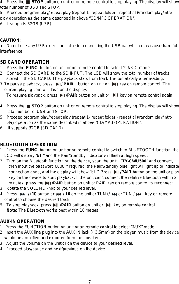   7 4. Press the     STOP button on unit or on remote control to stop playing. The display will show total number of USB and STOP. 5. Proceed program play/repeat play (repeat 1- repeat folder - repeat all)/random play/intro play operation as the same described in above “CD/MP3 OPERATION”. 6. It supports 32GB (USB)   CAUTION:    Do not use any USB extension cable for connecting the USB bar which may cause harmful interference  SD CARD OPERATION 1. Press the FUNC. button on unit or on remote control to select “CARD” mode. 2. Connect the SD CARD to the SD INPUT. The LCD will show the total number of tracks      stored in the SD CARD. The playback stars from track 1 automatically after reading. 3. To pause playback, press    / PAIR  button on unit or     key on remote control. The current playing time will flash on the display.   To resume playback, press        /PAIR button on unit or     key on remote control again.  4. Press the     STOP button on unit or on remote control to stop playing. The display will show total number of USB and STOP. 5. Proceed program play/repeat play (repeat 1- repeat folder - repeat all)/random play/intro    play operation as the same described in above “CD/MP3 OPERATION”. 6.    It supports 32GB (SD CARD)   BLUETOOTH OPERATION 1.   Press the FUNC. button on unit or on remote control to switch to BLUETOOTH function, the LCD will display “bT ” and the Pair/Standby indicator will flash at high speed.   2. Turn on the Bluetooth function on the device, scan the unit   “TY-CWU500” and connect, then input the password 0000 if required, the Pair/Standby blue light will light up to indicate connection done, and the display will show “bt”. Press     /PAIR button on the unit or play key on the device to start playback. If the unit can&apos;t connect the relative Bluetooth within 2 minutes, press the    /PAIR button on unit or PAIR key on remote control to reconnect. 3.   Rotate the VOLUME knob to your desired level. 4.   Press     /+10 button or    /-10 on the unit or TUN+/    or TUN-/     key on remote control to choose the desired track. 5.   To stop playback, press        /PAIR button on unit or      key on remote control. Note: The Bluetooth works best within 10 meters.  AUX-IN OPERATION 1. Press the FUNCTION button on unit or on remote control to select “AUX” mode. 2. Insert the AUX line plug into the AUX IN jack (• 3.5mm) on the player, music from the device would be amplified and exported from the speakers. 3.   Adjust the volume on the unit or on the device to your desired level. 4.   Proceed play/pause and next/previous on the device.      