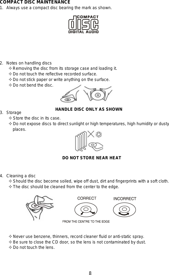   8   COMPACT DISC MAINTENANCE 1. Always use a compact disc bearing the mark as shown.          2. Notes on handling discs  Removing the disc from its storage case and loading it.  Do not touch the reflective recorded surface.  Do not stick paper or write anything on the surface.  Do not bend the disc.     3. Storage  Store the disc in its case.  Do not expose discs to direct sunlight or high temperatures, high humidity or dusty         places.    DO NOT STORE NEAR HEAT  4. Cleaning a disc  Should the disc become soiled, wipe off dust, dirt and fingerprints with a soft cloth.  The disc should be cleaned from the center to the edge.          Never use benzene, thinners, record cleaner fluid or anti-static spray.  Be sure to close the CD door, so the lens is not contaminated by dust.  Do not touch the lens.    HANDLE DISC ONLY AS SHOWN 