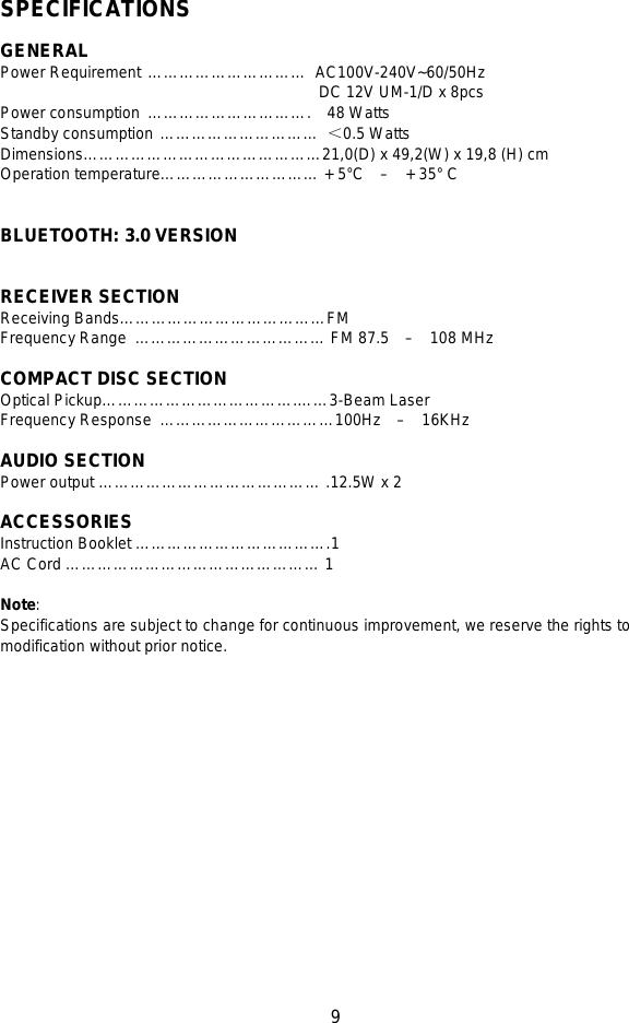   9   SPECIFICATIONS    GENERAL Power Requirement …………………………   AC100V-240V~60/50Hz DC 12V UM-1/D x 8pcs Power consumption  ………………………….  48 Watts Standby consumption …………………………  ＜0.5 Watts Dimensions………………………………………21,0(D) x 49,2(W) x 19,8 (H) cm Operation temperature………………………… + 5°C   –  + 35° C     BLUETOOTH: 3.0 VERSION        RECEIVER SECTION Receiving Bands…………………………………FM   Frequency Range  ……………………………… FM 87.5    –  108 MHz                                                                                                    COMPACT DISC SECTION Optical Pickup……………………………….……3-Beam Laser Frequency Response  ……………………………100Hz   –   16KHz          AUDIO SECTION Power output …………………………………… .12.5W x 2  ACCESSORIES Instruction Booklet ……………………………….1    AC Cord ………………………………………… 1  Note:   Specifications are subject to change for continuous improvement, we reserve the rights to modification without prior notice.    