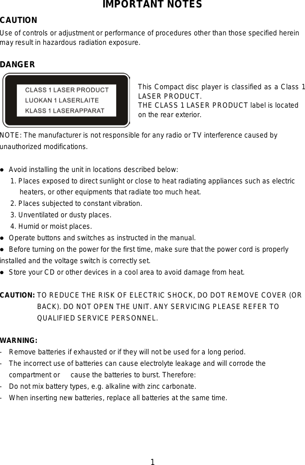   1  IMPORTANT NOTES CAUTION Use of controls or adjustment or performance of procedures other than those specified herein may result in hazardous radiation exposure.  DANGER  This Compact disc player is classified as a Class 1 LASER PRODUCT. THE CLASS 1 LASER PRODUCT label is located on the rear exterior.  NOTE: The manufacturer is not responsible for any radio or TV interference caused by unauthorized modifications.   Avoid installing the unit in locations described below: 1. Places exposed to direct sunlight or close to heat radiating appliances such as electric heaters, or other equipments that radiate too much heat. 2. Places subjected to constant vibration. 3. Unventilated or dusty places. 4. Humid or moist places.  Operate buttons and switches as instructed in the manual.  Before turning on the power for the first time, make sure that the power cord is properly installed and the voltage switch is correctly set.  Store your CD or other devices in a cool area to avoid damage from heat.  CAUTION: TO REDUCE THE RISK OF ELECTRIC SHOCK, DO DOT REMOVE COVER (OR BACK). DO NOT OPEN THE UNIT. ANY SERVICING PLEASE REFER TO QUALIFIED SERVICE PERSONNEL.    WARNING:   - Remove batteries if exhausted or if they will not be used for a long period. - The incorrect use of batteries can cause electrolyte leakage and will corrode the compartment or   cause the batteries to burst. Therefore:   - Do not mix battery types, e.g. alkaline with zinc carbonate. - When inserting new batteries, replace all batteries at the same time.     