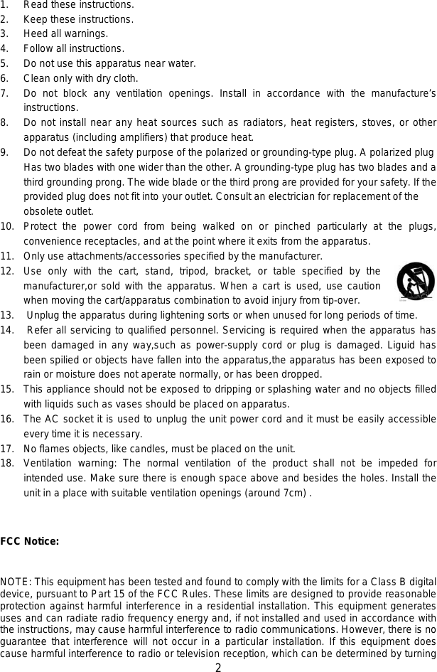   2  1. Read these instructions. 2. Keep these instructions. 3. Heed all warnings. 4. Follow all instructions. 5. Do not use this apparatus near water. 6. Clean only with dry cloth. 7. Do not block any ventilation openings. Install in accordance with the manufacture’s instructions. 8. Do not install near any heat sources such as radiators, heat registers, stoves, or other apparatus (including amplifiers) that produce heat. 9. Do not defeat the safety purpose of the polarized or grounding-type plug. A polarized plug Has two blades with one wider than the other. A grounding-type plug has two blades and a third grounding prong. The wide blade or the third prong are provided for your safety. If the provided plug does not fit into your outlet. Consult an electrician for replacement of the obsolete outlet. 10. Protect the power cord from being walked on or pinched particularly at the plugs, convenience receptacles, and at the point where it exits from the apparatus. 11. Only use attachments/accessories specified by the manufacturer. 12. Use only with the cart, stand, tripod, bracket, or table specified by the  manufacturer,or sold with the apparatus. When a cart is used, use caution when moving the cart/apparatus combination to avoid injury from tip-over. 13. Unplug the apparatus during lightening sorts or when unused for long periods of time. 14. Refer all servicing to qualified personnel. Servicing is required when the apparatus has been damaged in any way,such as power-supply cord or plug is damaged. Liguid has been spilied or objects have fallen into the apparatus,the apparatus has been exposed to rain or moisture does not aperate normally, or has been dropped. 15. This appliance should not be exposed to dripping or splashing water and no objects filled with liquids such as vases should be placed on apparatus. 16. The AC socket it is used to unplug the unit power cord and it must be easily accessible every time it is necessary. 17. No flames objects, like candles, must be placed on the unit. 18. Ventilation warning: The normal ventilation of the product shall not be impeded for intended use. Make sure there is enough space above and besides the holes. Install the unit in a place with suitable ventilation openings (around 7cm) .   FCC Notice:  NOTE: This equipment has been tested and found to comply with the limits for a Class B digital device, pursuant to Part 15 of the FCC Rules. These limits are designed to provide reasonable protection against harmful interference in a residential installation. This equipment generates uses and can radiate radio frequency energy and, if not installed and used in accordance with the instructions, may cause harmful interference to radio communications. However, there is no guarantee that interference will not occur in a particular installation. If this equipment does cause harmful interference to radio or television reception, which can be determined by turning 