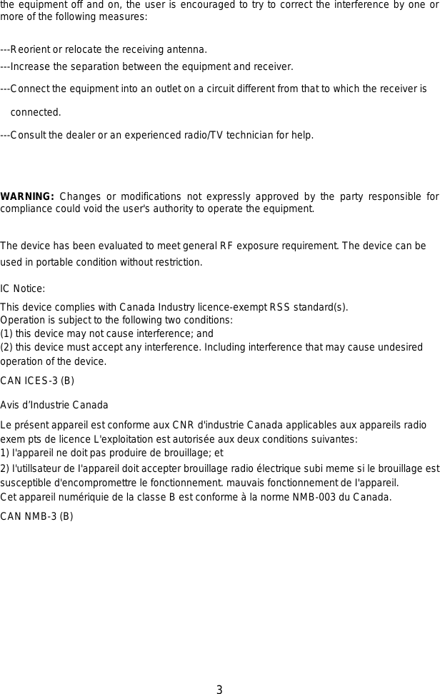   3 the equipment off and on, the user is encouraged to try to correct the interference by one or more of the following measures:    ---Reorient or relocate the receiving antenna. ---Increase the separation between the equipment and receiver.    ---Connect the equipment into an outlet on a circuit different from that to which the receiver is connected. ---Consult the dealer or an experienced radio/TV technician for help.   WARNING: Changes or modifications not expressly approved by the party responsible for compliance could void the user&apos;s authority to operate the equipment.    The device has been evaluated to meet general RF exposure requirement. The device can be used in portable condition without restriction.IC Notice:This device complies with Canada Industry licence-exempt RSS standard(s). Operation is subject to the following two conditions: (1) this device may not cause interference; and(2) this device must accept any interference. Including interference that may cause undesiredoperation of the device.CAN ICES-3 (B)Avis d’Industrie CanadaLe présent appareil est conforme aux CNR d&apos;industrie Canada applicables aux appareils radio exem pts de licence L&apos;exploitation est autorisée aux deux conditions suivantes: 1) I&apos;appareil ne doit pas produire de brouillage; et 2) I&apos;utillsateur de I&apos;appareil doit accepter brouillage radio électrique subi meme si le brouillage est susceptible d&apos;encompromettre le fonctionnement. mauvais fonctionnement de I&apos;appareil.Cet appareil numériquie de la classe B est conforme à la norme NMB-003 du Canada.CAN NMB-3 (B)