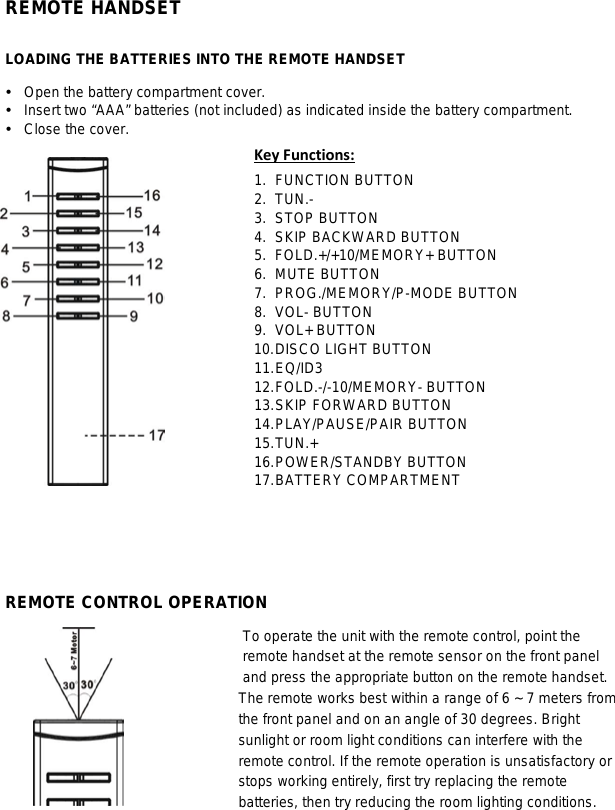   REMOTE HANDSET   LOADING THE BATTERIES INTO THE REMOTE HANDSET  Open the battery compartment cover.  Insert two “AAA” batteries (not included) as indicated inside the battery compartment.  Close the cover. 1. FUNCTION BUTTON Key Functions: 2. TUN.- 3. STOP BUTTON 4. SKIP BACKWARD BUTTON 5. FOLD.+/+10/MEMORY+ BUTTON 6. MUTE BUTTON 7. PROG./MEMORY/P-MODE BUTTON 8. VOL- BUTTON 9. VOL+ BUTTON 10. DISCO LIGHT BUTTON 11. EQ/ID3 12. FOLD.-/-10/MEMORY- BUTTON 13. SKIP FORWARD BUTTON 14. PLAY/PAUSE/PAIR BUTTON 15. TUN.+ 16. POWER/STANDBY BUTTON 17. BATTERY COMPARTMENT     REMOTE CONTROL OPERATION To operate the unit with the remote control, point the remote handset at the remote sensor on the front panel and press the appropriate button on the remote handset. The remote works best within a range of 6 ~ 7 meters from the front panel and on an angle of 30 degrees. Bright sunlight or room light conditions can interfere with the remote control. If the remote operation is unsatisfactory or stops working entirely, first try replacing the remote batteries, then try reducing the room lighting conditions.         