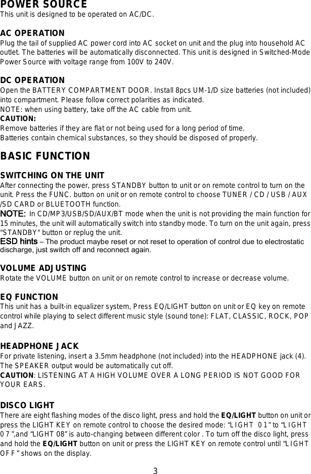   3   POWER SOURCE This unit is designed to be operated on AC/DC.  AC OPERATION Plug the tail of supplied AC power cord into AC socket on unit and the plug into household AC outlet. The batteries will be automatically disconnected. This unit is designed in Switched-Mode Power Source with voltage range from 100V to 240V.  DC OPERATION Open the BATTERY COMPARTMENT DOOR. Install 8pcs UM-1/D size batteries (not included) into compartment. Please follow correct polarities as indicated. NOTE: when using battery, take off the AC cable from unit.   CAUTION: Remove batteries if they are flat or not being used for a long period of time. Batteries contain chemical substances, so they should be disposed of properly.  BASIC FUNCTION  SWITCHING ON THE UNIT After connecting the power, press STANDBY button to unit or on remote control to turn on the unit. Press the FUNC. button on unit or on remote control to choose TUNER / CD / USB / AUX /SD CARD or BLUETOOTH function.   NOTE: In CD/MP3/USB/SD/AUX/BT mode when the unit is not providing the main function for 15 minutes, the unit will automatically switch into standby mode. To turn on the unit again, press &quot;STANDBY&quot; button or replug the unit. ESD hints – The product maybe reset or not reset to operation of control due to electrostatic discharge, just switch off and reconnect again.    VOLUME ADJUSTING Rotate the VOLUME button on unit or on remote control to increase or decrease volume.  EQ FUNCTION This unit has a built-in equalizer system, Press EQ/LIGHT button on unit or EQ key on remote control while playing to select different music style (sound tone): FLAT, CLASSIC, ROCK, POP and JAZZ.  HEADPHONE JACK For private listening, insert a 3.5mm headphone (not included) into the HEADPHONE jack (4). The SPEAKER output would be automatically cut off. CAUTION: LISTENING AT A HIGH VOLUME OVER A LONG PERIOD IS NOT GOOD FOR YOUR EARS.  DISCO LIGHT There are eight flashing modes of the disco light, press and hold the EQ/LIGHT button on unit or press the LIGHT KEY on remote control to choose the desired mode: “LIGHT 01” to “LIGHT 07”,and “LIGHT 08” is auto-changing between different color . To turn off the disco light, press and hold the EQ/LIGHT button on unit or press the LIGHT KEY on remote control until “LIGHT OFF” shows on the display. 