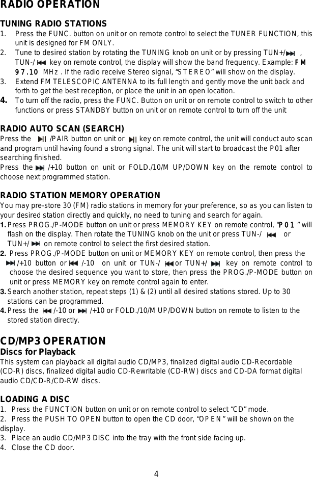   4   RADIO OPERATION  TUNING RADIO STATIONS 1.    Press the FUNC. button on unit or on remote control to select the TUNER FUNCTION, this unit is designed for FM ONLY. 2.    Tune to desired station by rotating the TUNING knob on unit or by pressing TUN+/    ,   TUN-/    key on remote control, the display will show the band frequency. Example: FM 97.10 MHz. If the radio receive Stereo signal, “STEREO” will show on the display. 3.    Extend FM TELESCOPIC ANTENNA to its full length and gently move the unit back and forth to get the best reception, or place the unit in an open location. 4.  To turn off the radio, press the FUNC. Button on unit or on remote control to switch to other functions or press STANDBY button on unit or on remote control to turn off the unit  RADIO AUTO SCAN (SEARCH) Press the     /PAIR button on unit or    key on remote control, the unit will conduct auto scan and program until having found a strong signal. The unit will start to broadcast the P01 after searching finished.   Press the    /+10 button on unit or FOLD./10/M UP/DOWN key on the remote control to choose next programmed station.  RADIO STATION MEMORY OPERATION You may pre-store 30 (FM) radio stations in memory for your preference, so as you can listen to your desired station directly and quickly, no need to tuning and search for again. 1. Press PROG./P-MODE button on unit or press MEMORY KEY on remote control, “P01 ” will flash on the display. Then rotate the TUNING knob on the unit or press TUN-/       or   TUN+/     on remote control to select the first desired station.   2. Press PROG./P-MODE button on unit or MEMORY KEY on remote control, then press the              /+10 button or    /-10  on unit or TUN-/    or TUN+/     key on remote control to choose the desired sequence you want to store, then press the PROG./P-MODE button on unit or press MEMORY key on remote control again to enter. 3. Search another station, repeat steps (1) &amp; (2) until all desired stations stored. Up to 30 stations can be programmed. 4. Press the     /-10 or      /+10 or FOLD./10/M UP/DOWN button on remote to listen to the stored station directly.  CD/MP3 OPERATION Discs for Playback     This system can playback all digital audio CD/MP3, finalized digital audio CD-Recordable (CD-R) discs, finalized digital audio CD-Rewritable (CD-RW) discs and CD-DA format digital audio CD/CD-R/CD-RW discs.    LOADING A DISC 1. Press the FUNCTION button on unit or on remote control to select “CD” mode. 2. Press the PUSH TO OPEN button to open the CD door, “OPEN” will be shown on the display. 3. Place an audio CD/MP3 DISC into the tray with the front side facing up. 4. Close the CD door.   