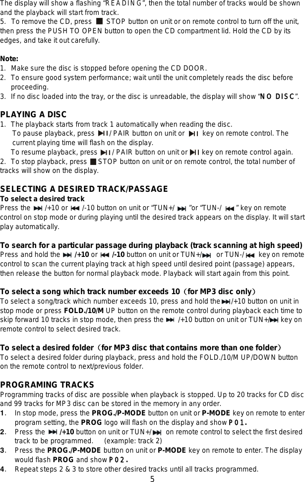   5 The display will show a flashing “READING”, then the total number of tracks would be shown and the playback will start from track. 5. To remove the CD, press    STOP button on unit or on remote control to turn off the unit, then press the PUSH TO OPEN button to open the CD compartment lid. Hold the CD by its edges, and take it out carefully.  Note: 1.   Make sure the disc is stopped before opening the CD DOOR. 2.   To ensure good system performance; wait until the unit completely reads the disc before     proceeding. 3.   If no disc loaded into the tray, or the disc is unreadable, the display will show “NO DISC”.  PLAYING A DISC 1.   The playback starts from track 1 automatically when reading the disc. To pause playback, press    / PAIR button on unit or      key on remote control. The current playing time will flash on the display.   To resume playback, press        / PAIR button on unit or    key on remote control again. 2.   To stop playback, press   STOP button on unit or on remote control, the total number of tracks will show on the display.  SELECTING A DESIRED TRACK/PASSAGE To select a desired track   Press the    /+10 or    /-10 button on unit or “TUN+/    ”or “TUN-/     ” key on remote control on stop mode or during playing until the desired track appears on the display. It will start play automatically.  To search for a particular passage during playback (track scanning at high speed) Press and hold the     /+10 or     /-10 button on unit or TUN+/    or TUN-/        key on remote control to scan the current playing track at high speed until desired point (passage) appears, then release the button for normal playback mode. Playback will start again from this point.  To select a song which track number exceeds 10（for MP3 disc only） To select a song/track which number exceeds 10, press and hold the      /+10 button on unit in stop mode or press FOLD./10/M UP button on the remote control during playback each time to skip forward 10 tracks in stop mode, then press the      /+10 button on unit or TUN+/      key on remote control to select desired track.    To select a desired folder（for MP3 disc that contains more than one folder）   To select a desired folder during playback, press and hold the FOLD./10/M UP/DOWN button on the remote control to next/previous folder.  PROGRAMING TRACKS   Programming tracks of disc are possible when playback is stopped. Up to 20 tracks for CD disc and 99 tracks for MP3 disc can be stored in the memory in any order. 1． In stop mode, press the PROG./P-MODE button on unit or P-MODE key on remote to enter program setting, the PROG logo will flash on the display and show P01. 2． Press the    /+10 button on unit or TUN+/      on remote control to select the first desired track to be programmed.   (example: track 2) 3． Press the PROG./P-MODE button on unit or P-MODE key on remote to enter. The display would flash PROG and show P02. 4． Repeat steps 2 &amp; 3 to store other desired tracks until all tracks programmed. 