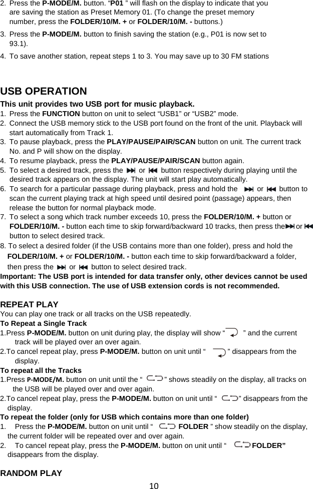  10 2. Press the P-MODE/M. button. “P01 ” will flash on the display to indicate that you are saving the station as Preset Memory 01. (To change the preset memory number, press the FOLDER/10/M. + or FOLDER/10/M. - buttons.)   3. Press the P-MODE/M. button to finish saving the station (e.g., P01 is now set to 93.1). 4. To save another station, repeat steps 1 to 3. You may save up to 30 FM stations     USB OPERATION This unit provides two USB port for music playback. 1. Press the FUNCTION button on unit to select “USB1” or “USB2” mode. 2.  Connect the USB memory stick to the USB port found on the front of the unit. Playback will start automatically from Track 1.   3. To pause playback, press the PLAY/PAUSE/PAIR/SCAN button on unit. The current track No. and P will show on the display.   4. To resume playback, press the PLAY/PAUSE/PAIR/SCAN button again. 5. To select a desired track, press the  or   button respectively during playing until the desired track appears on the display. The unit will start play automatically. 6. To search for a particular passage during playback, press and hold the     or   button to scan the current playing track at high speed until desired point (passage) appears, then release the button for normal playback mode. 7. To select a song which track number exceeds 10, press the FOLDER/10/M. + button or FOLDER/10/M. - button each time to skip forward/backward 10 tracks, then press the    or     button to select desired track.   8. To select a desired folder (if the USB contains more than one folder), press and hold the FOLDER/10/M. + or FOLDER/10/M. - button each time to skip forward/backward a folder, then press the   or   button to select desired track. Important: The USB port is intended for data transfer only, other devices cannot be used with this USB connection. The use of USB extension cords is not recommended.  REPEAT PLAY You can play one track or all tracks on the USB repeatedly. To Repeat a Single Track 1. Press P-MODE/M. button on unit during play, the display will show “     ” and the current track will be played over an over again. 2. To cancel repeat play, press P-MODE/M. button on unit until “            ” disappears from the display. To repeat all the Tracks 1. Press P-MODE/M. button on unit until the “            ” shows steadily on the display, all tracks on the USB will be played over and over again. 2. To cancel repeat play, press the P-MODE/M. button on unit until “        ” disappears from the display.   To repeat the folder (only for USB which contains more than one folder) 1. Press the P-MODE/M. button on unit until “             FOLDER ” show steadily on the display, the current folder will be repeated over and over again.   2. To cancel repeat play, press the P-MODE/M. button on unit until “       FOLDER”      disappears from the display.  RANDOM PLAY 