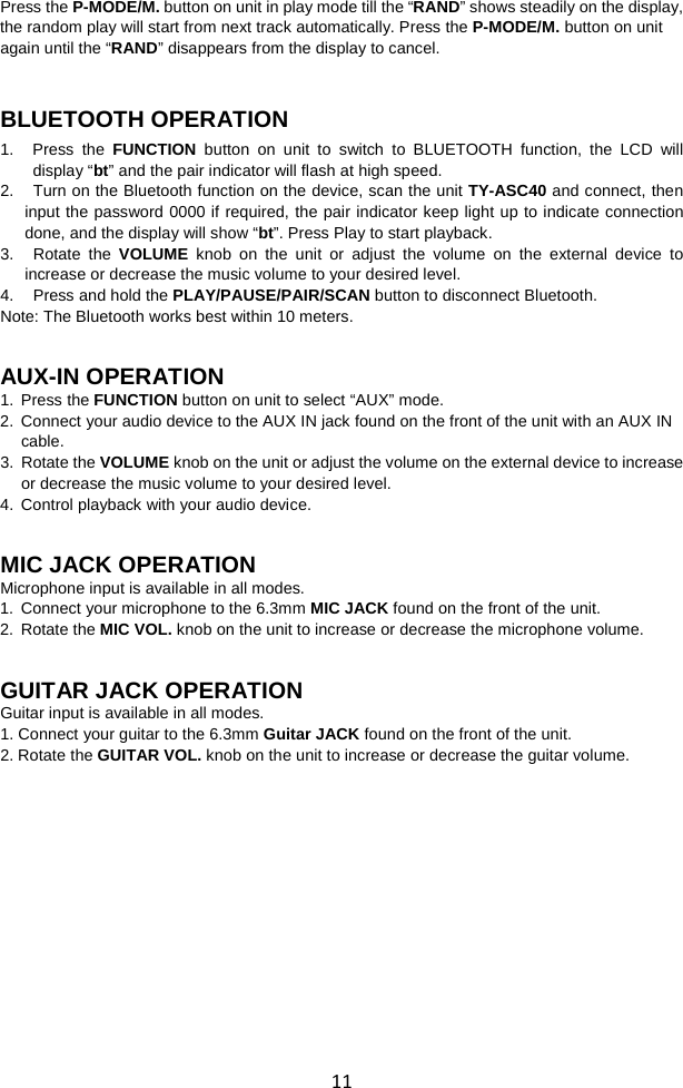  11 Press the P-MODE/M. button on unit in play mode till the “RAND” shows steadily on the display, the random play will start from next track automatically. Press the P-MODE/M. button on unit again until the “RAND” disappears from the display to cancel.   BLUETOOTH OPERATION 1.   Press the FUNCTION button on unit to switch to BLUETOOTH function, the LCD will display “bt” and the pair indicator will flash at high speed.   2. Turn on the Bluetooth function on the device, scan the unit TY-ASC40 and connect, then input the password 0000 if required, the pair indicator keep light up to indicate connection done, and the display will show “bt”. Press Play to start playback.   3. Rotate  the VOLUME knob on the unit or adjust the volume on the external device to increase or decrease the music volume to your desired level. 4. Press and hold the PLAY/PAUSE/PAIR/SCAN button to disconnect Bluetooth. Note: The Bluetooth works best within 10 meters.   AUX-IN OPERATION 1. Press the FUNCTION button on unit to select “AUX” mode.   2. Connect your audio device to the AUX IN jack found on the front of the unit with an AUX IN cable. 3. Rotate the VOLUME knob on the unit or adjust the volume on the external device to increase or decrease the music volume to your desired level. 4. Control playback with your audio device.   MIC JACK OPERATION Microphone input is available in all modes.   1. Connect your microphone to the 6.3mm MIC JACK found on the front of the unit. 2. Rotate the MIC VOL. knob on the unit to increase or decrease the microphone volume.   GUITAR JACK OPERATION Guitar input is available in all modes.   1. Connect your guitar to the 6.3mm Guitar JACK found on the front of the unit. 2. Rotate the GUITAR VOL. knob on the unit to increase or decrease the guitar volume.           