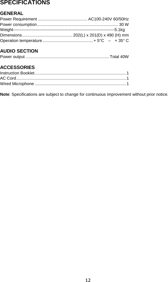  12 SPECIFICATIONS    GENERAL Power Requirement ........................................... AC100-240V 60/50Hz  Power consumption ....................................................................... 30 W Weight-------------------------------------------------------------------------5.1kg Dimensions ............................................ 202(L) x 201(D) x 490 (H) mm Operation temperature ............................................ + 5°C    –  + 35° C          AUDIO SECTION Power output ......................................................................... Total 40W  ACCESSORIES Instruction Booklet ................................................................................ 1    AC Cord ................................................................................................ 1 Wired Microphone ................................................................................ 1  Note: Specifications are subject to change for continuous improvement without prior notice. 