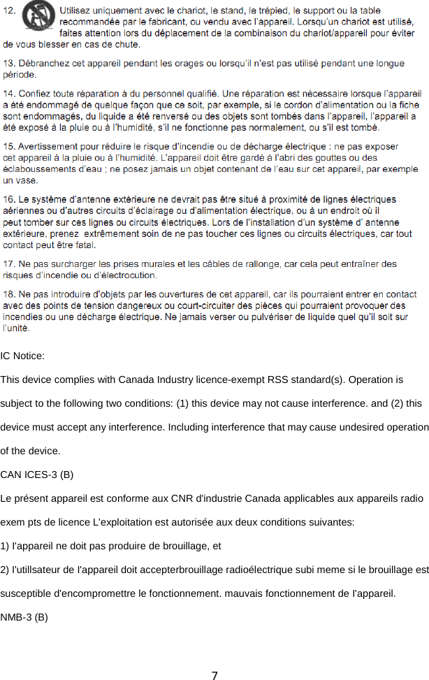  7                         IC Notice: This device complies with Canada Industry licence-exempt RSS standard(s). Operation is subject to the following two conditions: (1) this device may not cause interference. and (2) this device must accept any interference. Including interference that may cause undesired operation of the device. CAN ICES-3 (B) Le présent appareil est conforme aux CNR d&apos;industrie Canada applicables aux appareils radio exem pts de licence L&apos;exploitation est autorisée aux deux conditions suivantes:   1) I&apos;appareil ne doit pas produire de brouillage, et   2) I&apos;utillsateur de I&apos;appareil doit accepterbrouillage radioélectrique subi meme si le brouillage est susceptible d&apos;encompromettre le fonctionnement. mauvais fonctionnement de I&apos;appareil. NMB-3 (B)   