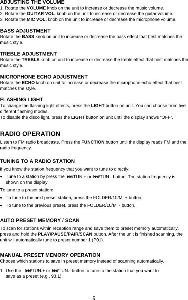  9 ADJUSTING THE VOLUME 1. Rotate the VOLUME knob on the unit to increase or decrease the music volume. 2. Rotate the GUITAR VOL. knob on the unit to increase or decrease the guitar volume. 3. Rotate the MIC VOL. knob on the unit to increase or decrease the microphone volume.  BASS ADJUSTMENT Rotate the BASS knob on unit to increase or decrease the bass effect that best matches the music style.  TREBLE ADJUSTMENT Rotate the TREBLE knob on unit to increase or decrease the treble effect that best matches the music style.  MICROPHONE ECHO ADJUSTMENT Rotate the ECHO knob on unit to increase or decrease the microphone echo effect that best matches the style.  FLASHING LIGHT To change the flashing light effects, press the LIGHT button on unit. You can choose from five different flashing modes.   To disable the disco light, press the LIGHT button on unit until the display shows “OFF”.   RADIO OPERATION Listen to FM radio broadcasts. Press the FUNCTION button until the display reads FM and the radio frequency.  TUNING TO A RADIO STATION If you know the station frequency that you want to tune to directly: • Tune to a station by press the  /TUN.+ or  /TUN.- button. The station frequency is shown on the display. To tune to a preset station: • To tune to the next preset station, press the FOLDER/10/M. + button. • To tune to the previous preset, press the FOLDER/10/M. - button.  AUTO PRESET MEMORY / SCAN To scan for stations within reception range and save them to preset memory automatically, press and hold the PLAY/PAUSE/PAIR/SCAN button. After the unit is finished scanning, the unit will automatically tune to preset number 1 (P01).    MANUAL PRESET MEMORY OPERATION Choose which stations to save in preset memory instead of scanning automatically. 1. Use the   /TUN.+ or  /TUN.- button to tune to the station that you want to save as a preset (e.g., 93.1).   